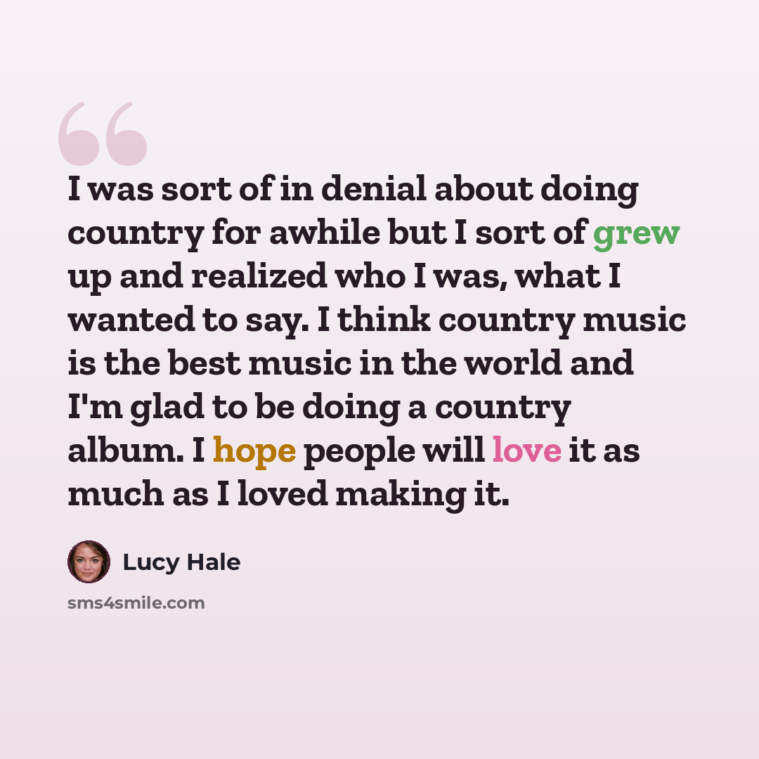 “I was sort of in denial about doing country for awhile but I sort of grew up and realized who I was, what I wanted to say. I think country music is the best music in the world and I'm glad to be doing a country album. I hope people will love it as much as I loved making it.” quote by Lucy Hale
