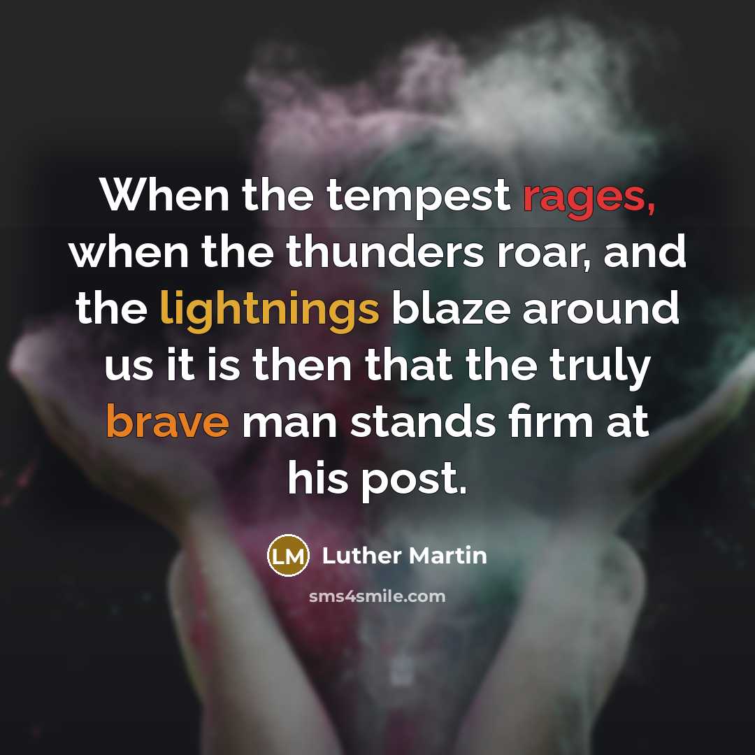“When the tempest rages, when the thunders roar, and the lightnings blaze around us it is then that the truly brave man stands firm at his post.” quote by Luther Martin
