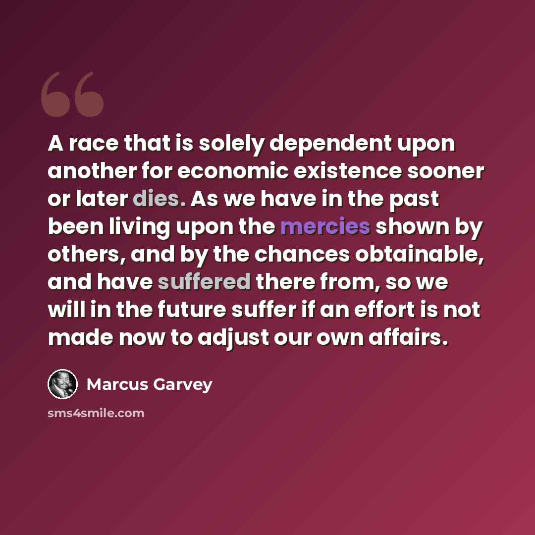 “A race that is solely dependent upon another for economic existence sooner or later dies. As we have in the past been living upon the mercies shown by others, and by the chances obtainable, and have suffered there from, so we will in the future suffer if an effort is not made now to adjust our own…” quote by Marcus Garvey