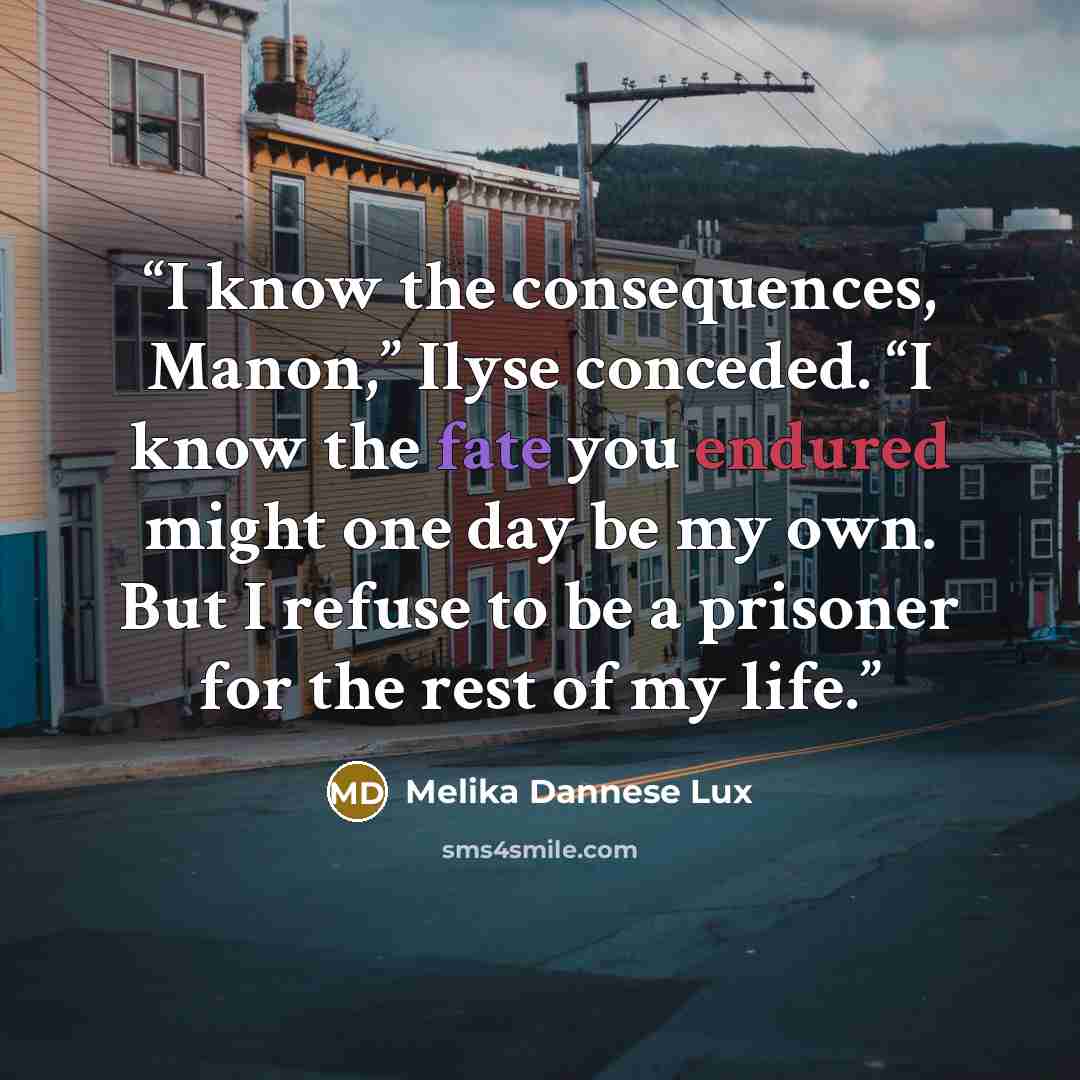 “I know the consequences, Manon,” Ilyse conceded. “I know the fate you endured might one day be my own. But I refuse to be a prisoner for the rest of my life.” quote by Melika Dannese Lux