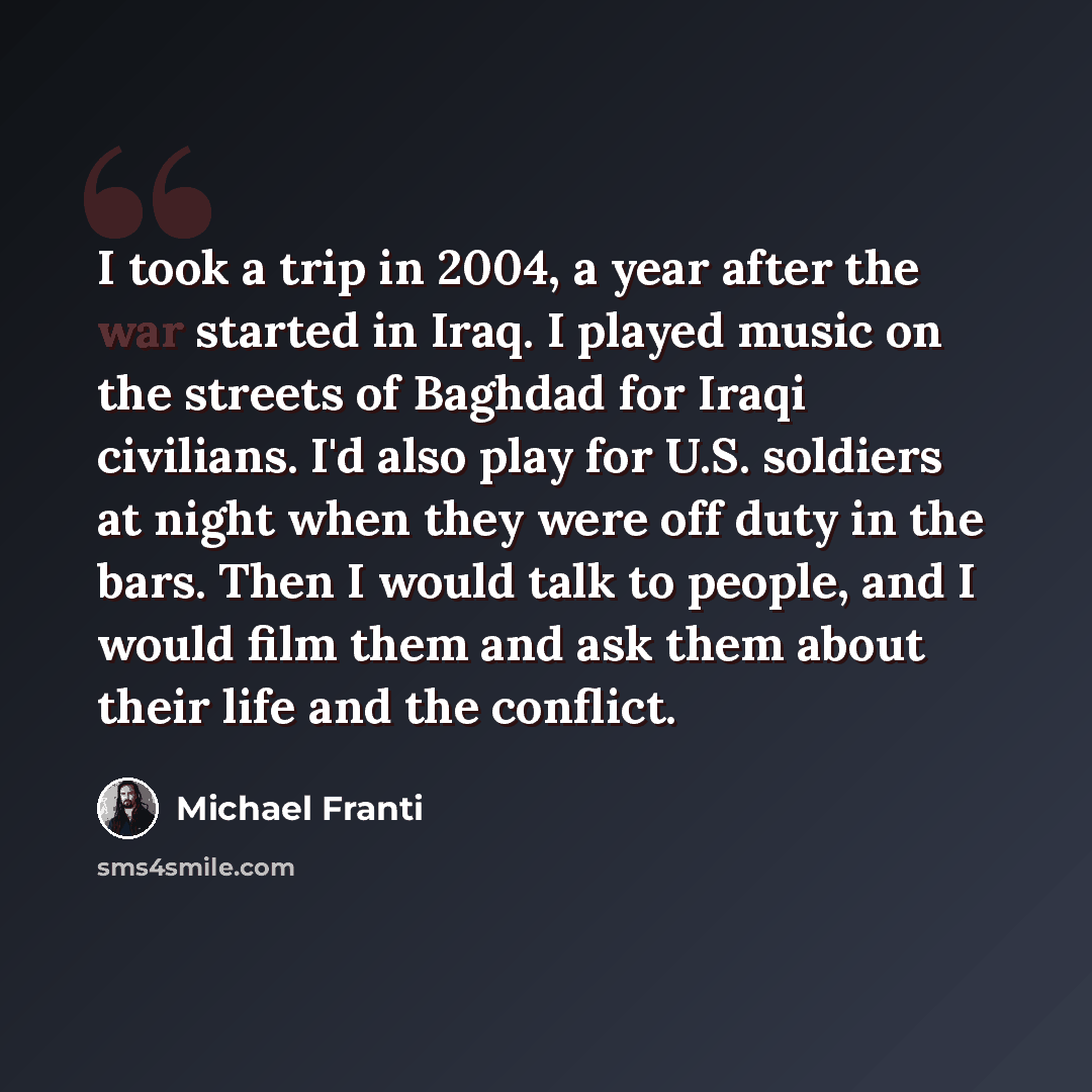“I took a trip in 2004, a year after the war started in Iraq. I played music on the streets of Baghdad for Iraqi civilians. I'd also play for U.S. soldiers at night when they were off duty in the bars. Then I would talk to people, and I would film them and ask them about their life and the conflict.” quote by Michael Franti