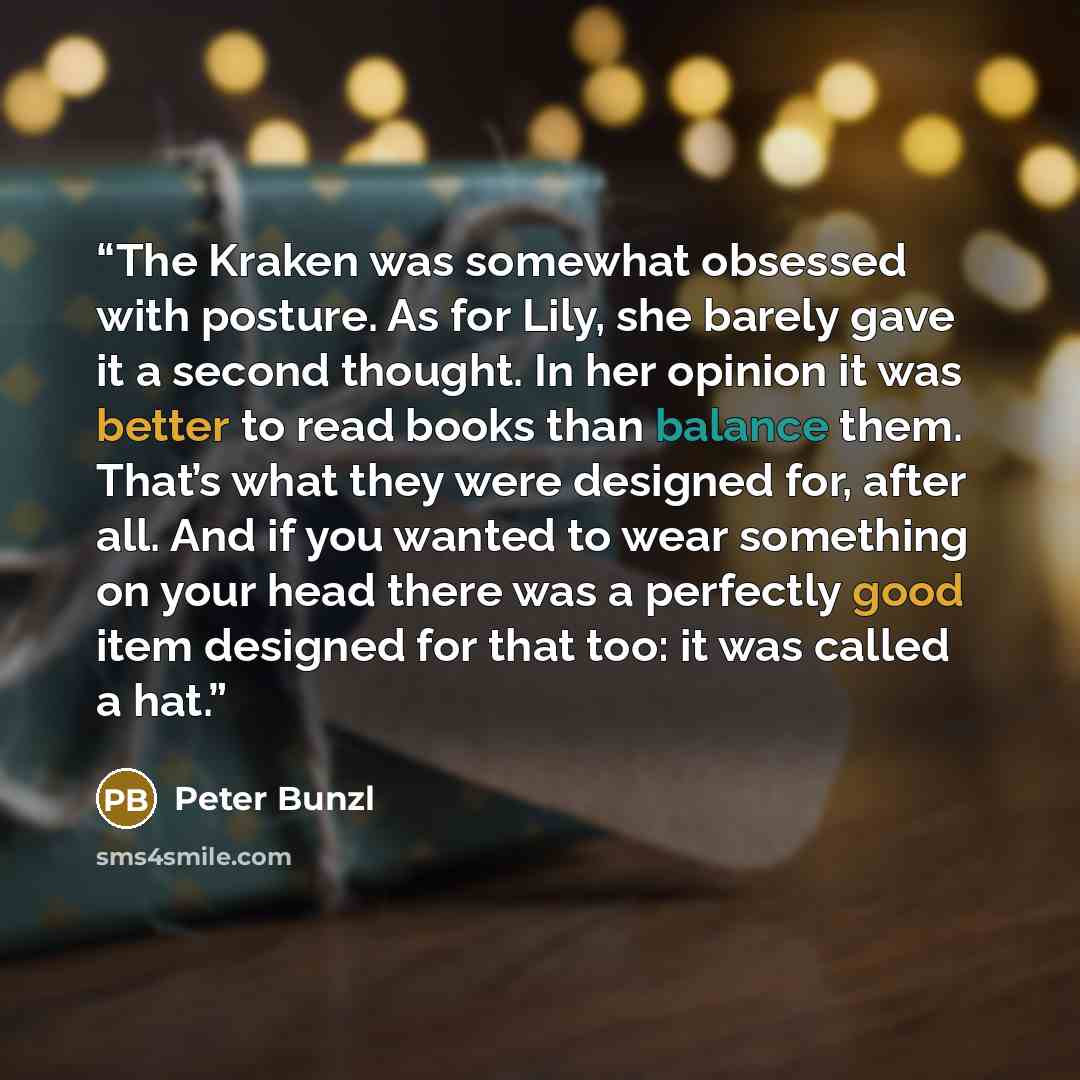 “The Kraken was somewhat obsessed with posture. As for Lily, she barely gave it a second thought. In her opinion it was better to read books than balance them. That’s what they were designed for, after all. And if you wanted to wear something on your head there was a perfectly good item designed…” quote by Peter Bunzl
