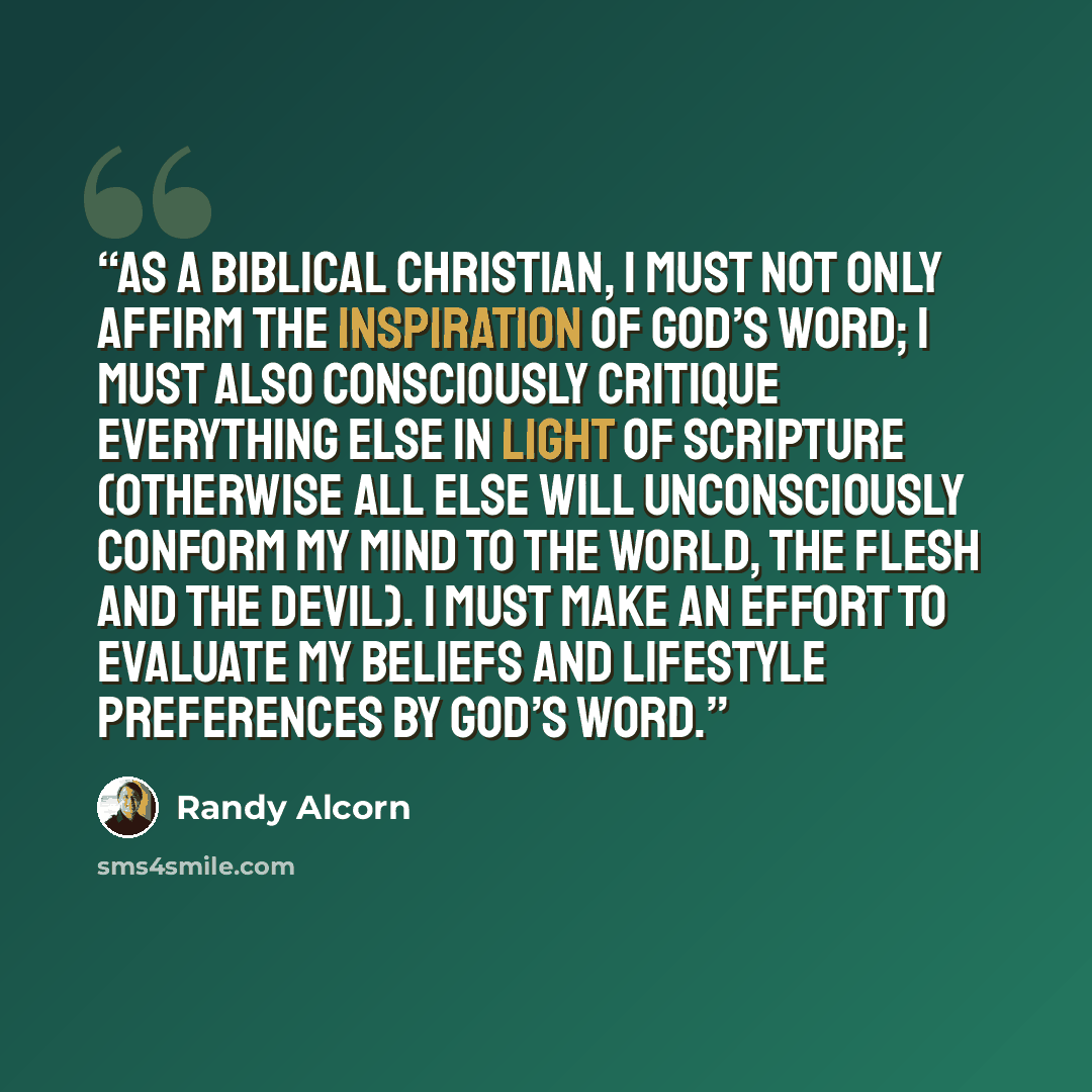 “As a biblical Christian, I must not only affirm the inspiration of God’s Word; I must also consciously critique everything else in light of Scripture (otherwise all else will unconsciously conform my mind to the world, the flesh and the devil). I must make an effort to evaluate my beliefs and…” quote by Randy Alcorn