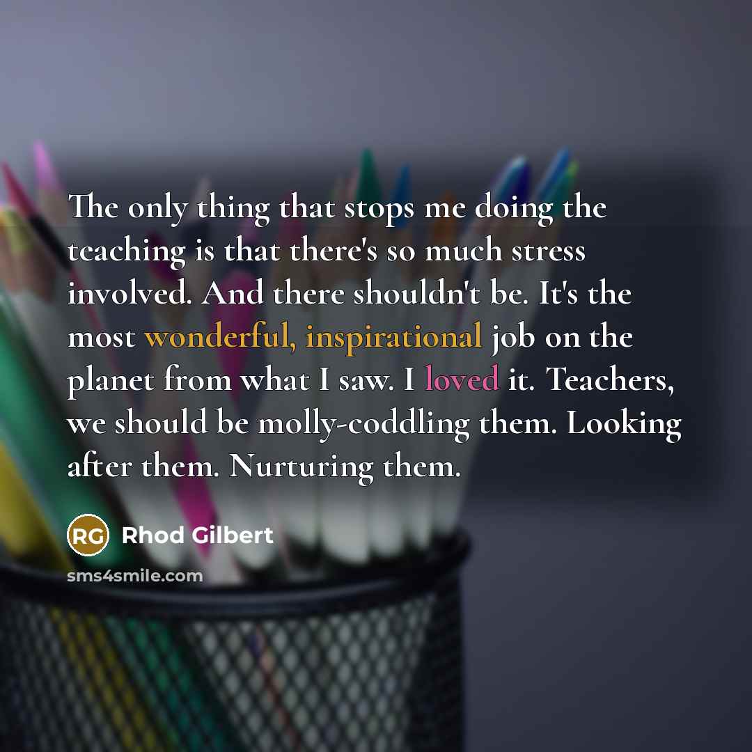 “The only thing that stops me doing the teaching is that there's so much stress involved. And there shouldn't be. It's the most wonderful, inspirational job on the planet from what I saw. I loved it. Teachers, we should be molly-coddling them. Looking after them. Nurturing them.” quote by Rhod Gilbert