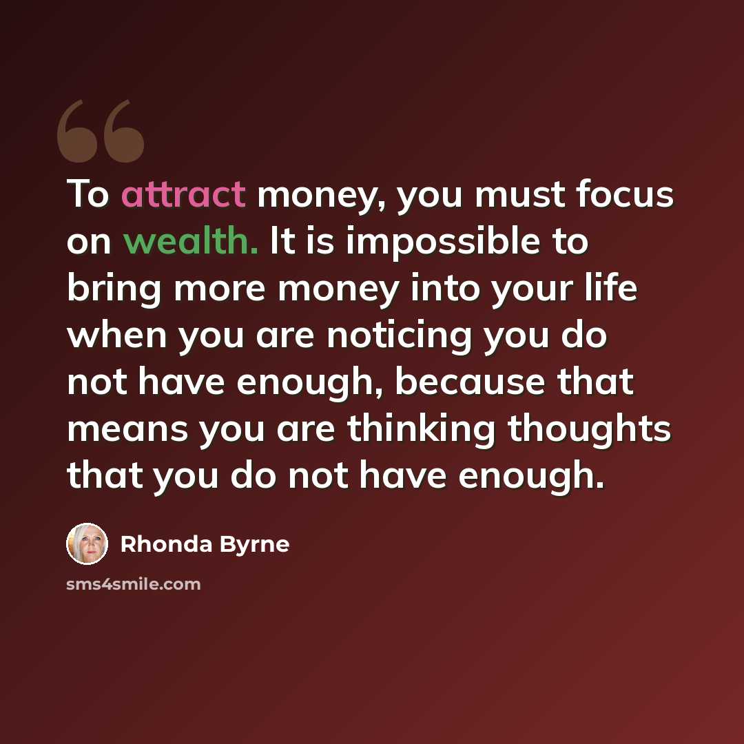 “To attract money, you must focus on wealth. It is impossible to bring more money into your life when you are noticing you do not have enough, because that means you are thinking thoughts that you do not have enough.” quote by Rhonda Byrne