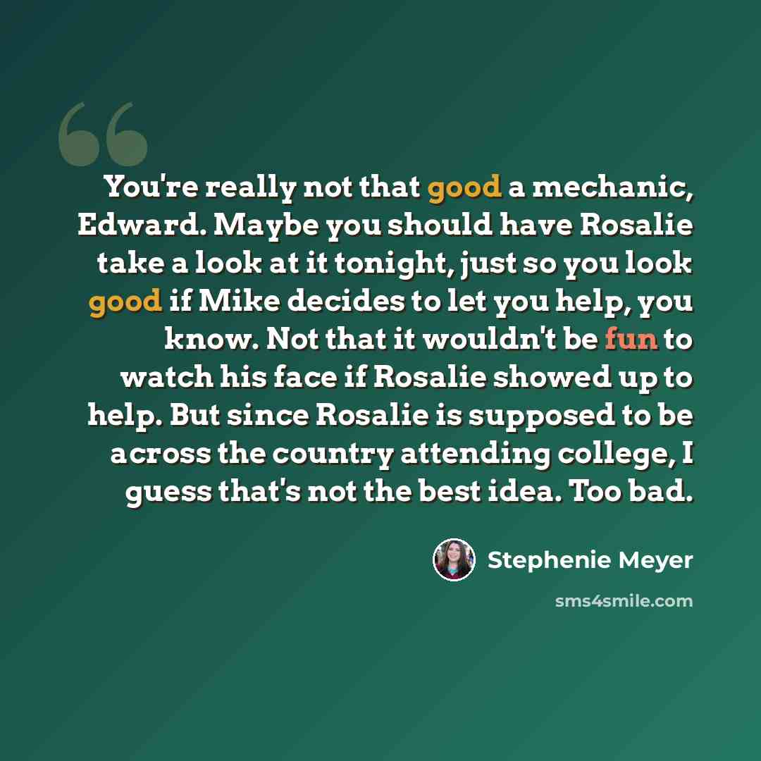 “You're really not that good a mechanic, Edward. Maybe you should have Rosalie take a look at it tonight, just so you look good if Mike decides to let you help, you know. Not that it wouldn't be fun to watch his face if Rosalie showed up to help. But since Rosalie is supposed to be across the…” quote by Stephenie Meyer