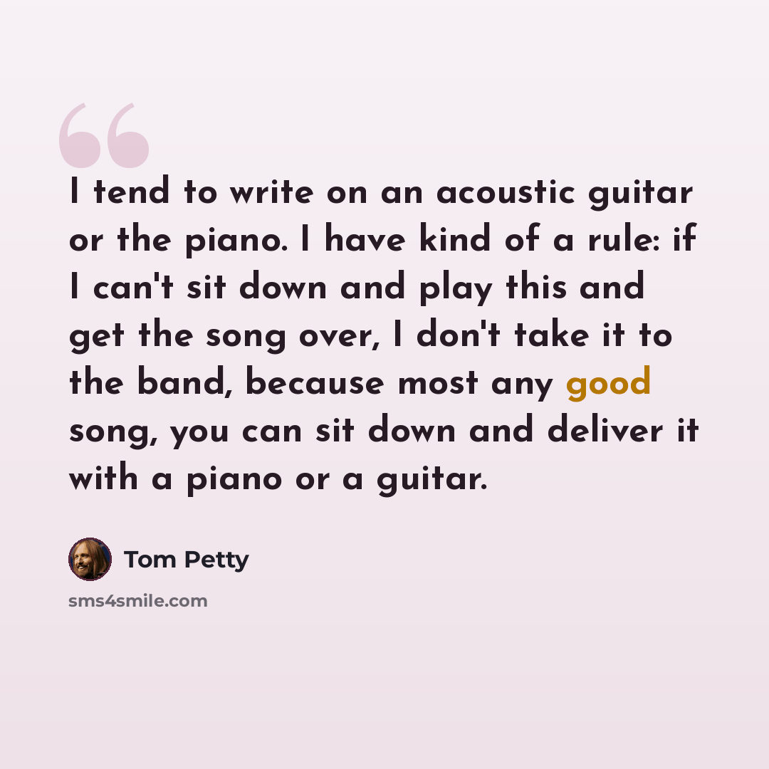 “I tend to write on an acoustic guitar or the piano. I have kind of a rule: if I can't sit down and play this and get the song over, I don't take it to the band, because most any good song, you can sit down and deliver it with a piano or a guitar.” quote by Tom Petty