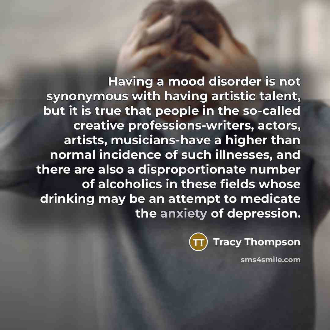 “Having a mood disorder is not synonymous with having artistic talent, but it is true that people in the so-called creative professions-writers, actors, artists, musicians-have a higher than normal incidence of such illnesses, and there are also a disproportionate number of alcoholics in these…” quote by Tracy Thompson