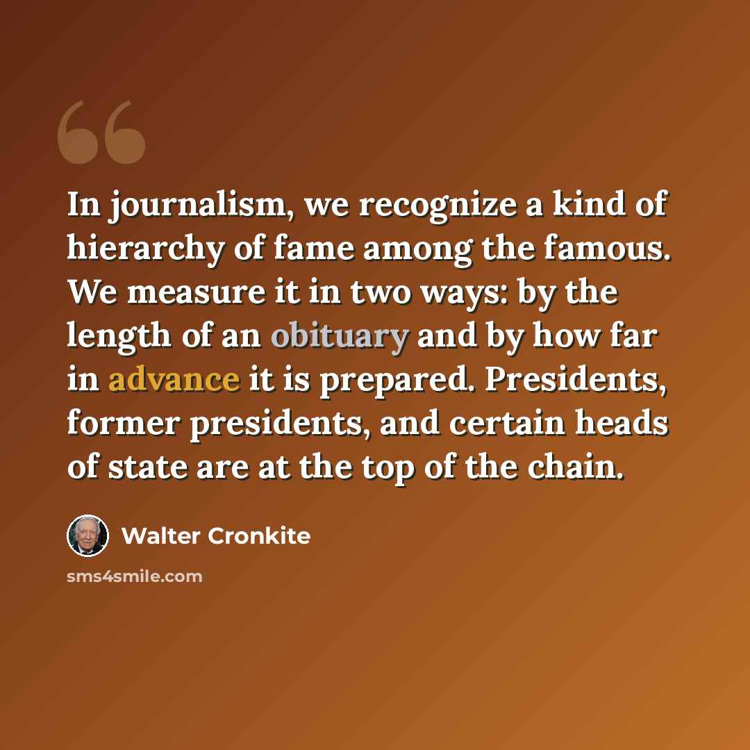 “In journalism, we recognize a kind of hierarchy of fame among the famous. We measure it in two ways: by the length of an obituary and by how far in advance it is prepared. Presidents, former presidents, and certain heads of state are at the top of the chain.” quote by Walter Cronkite
