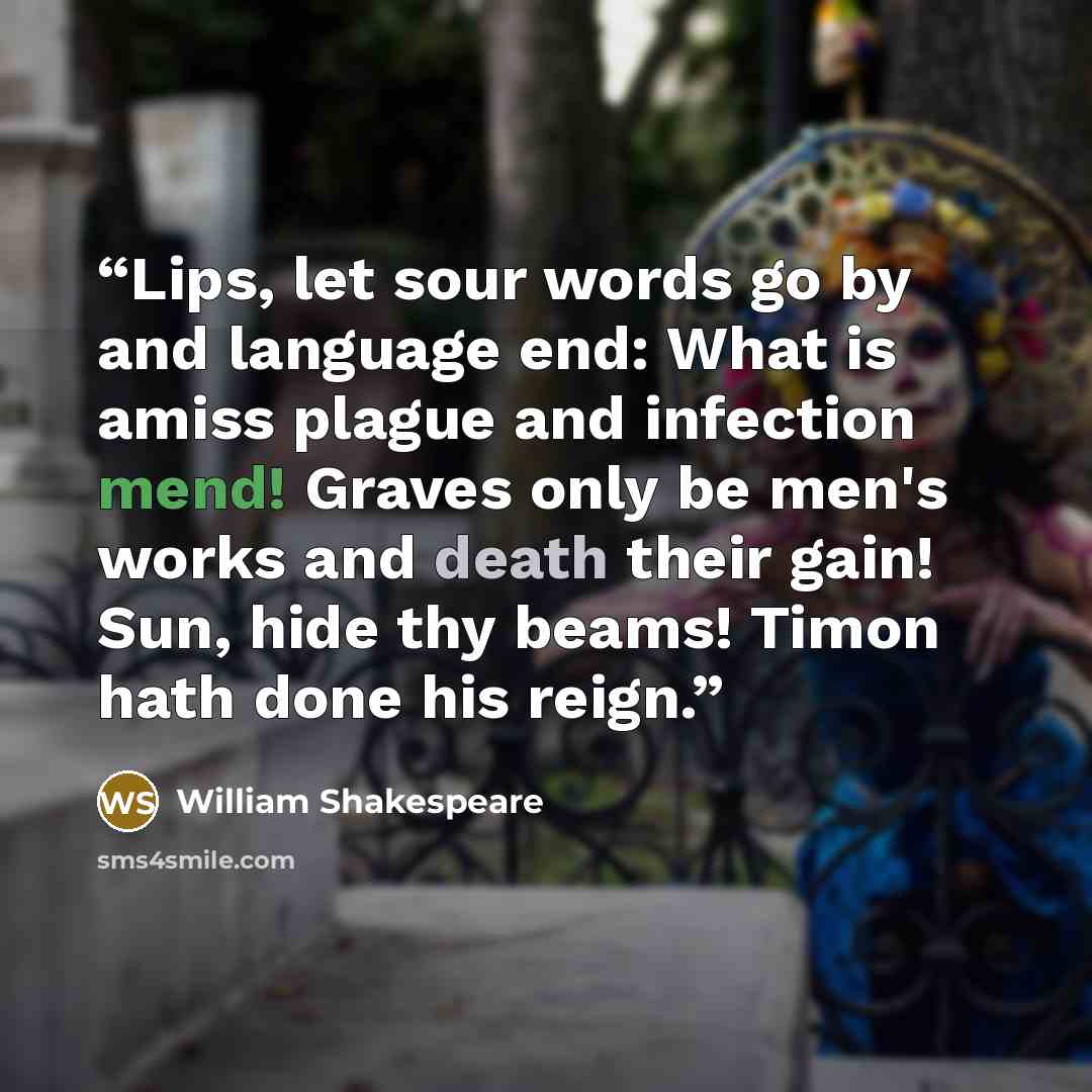 “Lips, let sour words go by and language end: What is amiss plague and infection mend! Graves only be men's works and death their gain! Sun, hide thy beams! Timon hath done his reign.” quote by William Shakespeare