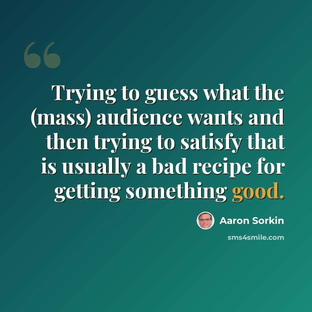 “Trying to guess what the (mass) audience wants and then trying to satisfy that is usually a bad recipe for getting something good.” quote by Aaron Sorkin