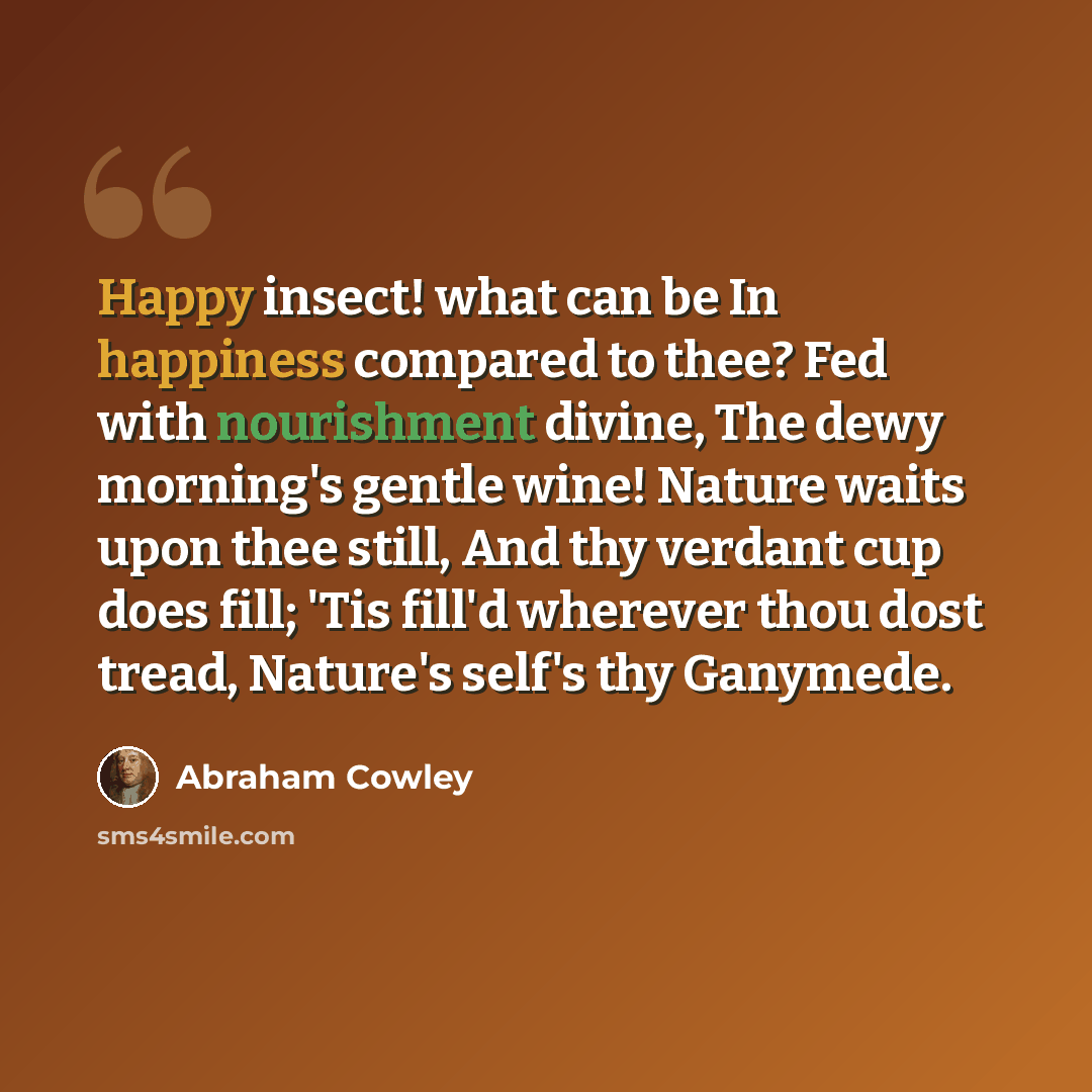 “Happy insect! what can be In happiness compared to thee? Fed with nourishment divine, The dewy morning's gentle wine! Nature waits upon thee still, And thy verdant cup does fill; 'Tis fill'd wherever thou dost tread, Nature's self's thy Ganymede.” quote by Abraham Cowley