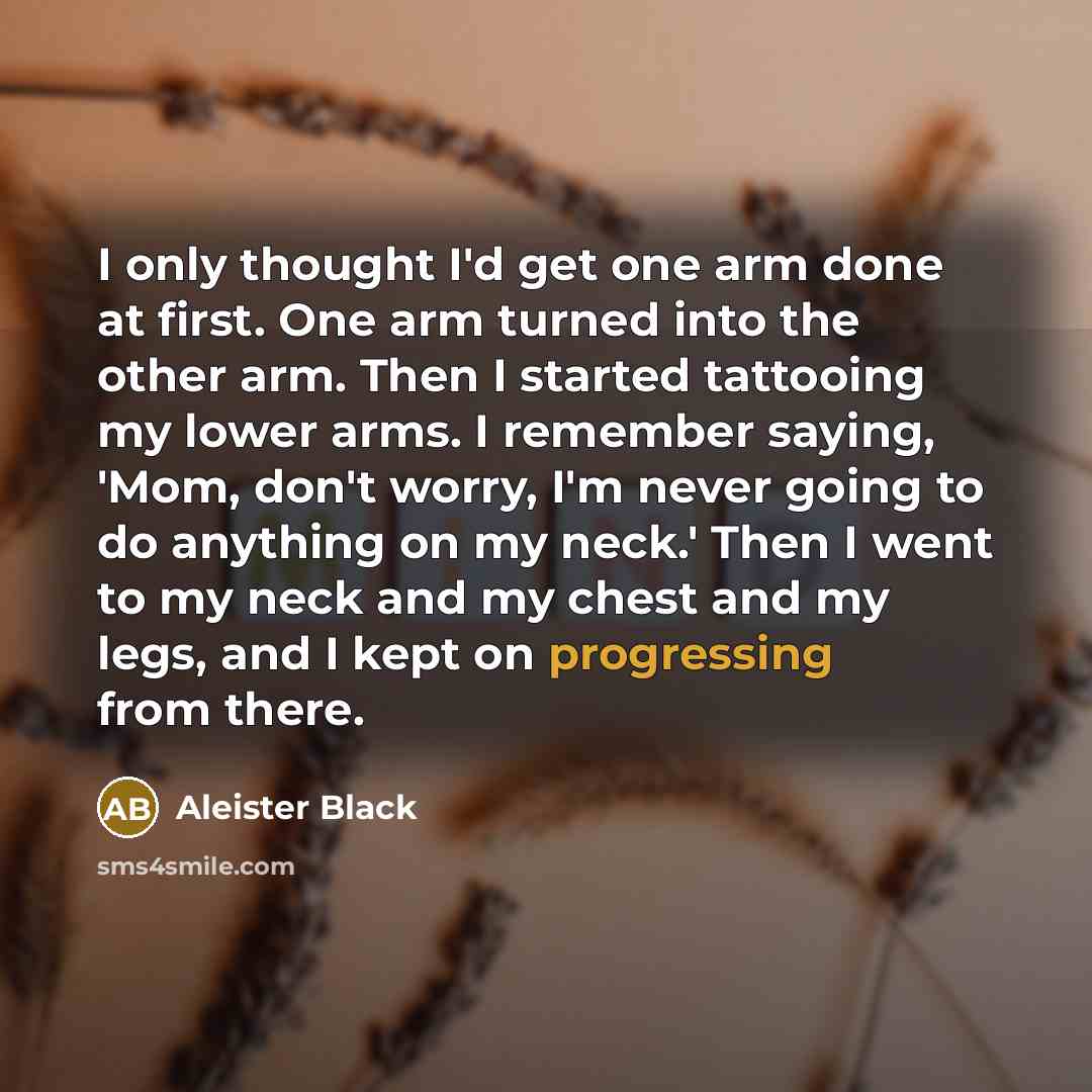 “I only thought I'd get one arm done at first. One arm turned into the other arm. Then I started tattooing my lower arms. I remember saying, 'Mom, don't worry, I'm never going to do anything on my neck.' Then I went to my neck and my chest and my legs, and I kept on progressing from there.” quote by Aleister Black