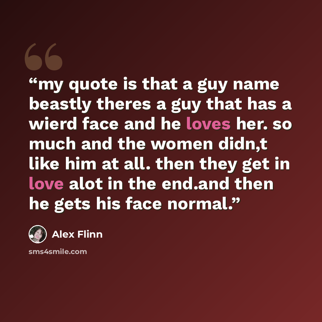 “my quote is that a guy name beastly theres a guy that has a wierd face and he loves her. so much and the women didn,t like him at all. then they get in love alot in the end.and then he gets his face normal.” quote by Alex Flinn