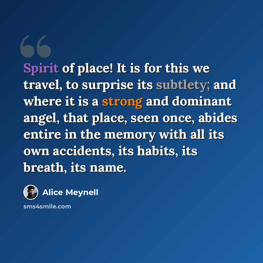 “Spirit of place! It is for this we travel, to surprise its subtlety; and where it is a strong and dominant angel, that place, seen once, abides entire in the memory with all its own accidents, its habits, its breath, its name.” quote by Alice Meynell