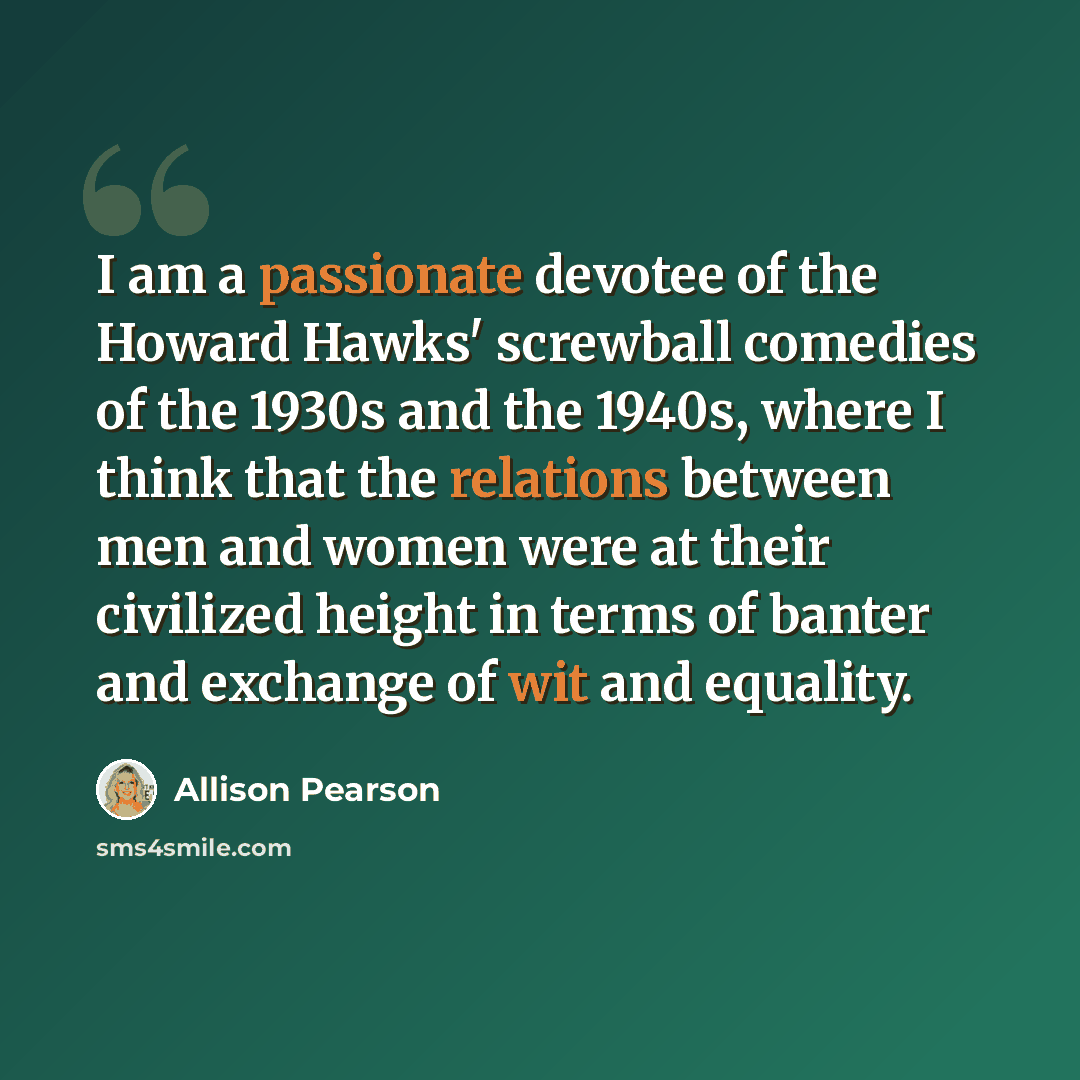 “I am a passionate devotee of the Howard Hawks' screwball comedies of the 1930s and the 1940s, where I think that the relations between men and women were at their civilized height in terms of banter and exchange of wit and equality.” quote by Allison Pearson