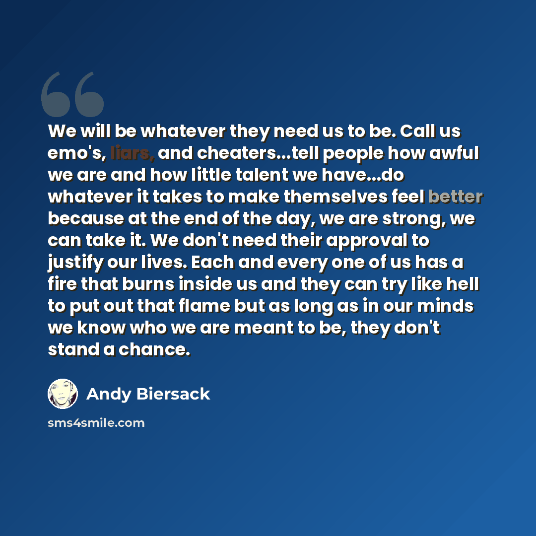 “We will be whatever they need us to be. Call us emo's, liars, and cheaters...tell people how awful we are and how little talent we have...do whatever it takes to make themselves feel better because at the end of the day, we are strong, we can take it. We don't need their approval to justify our…” quote by Andy Biersack
