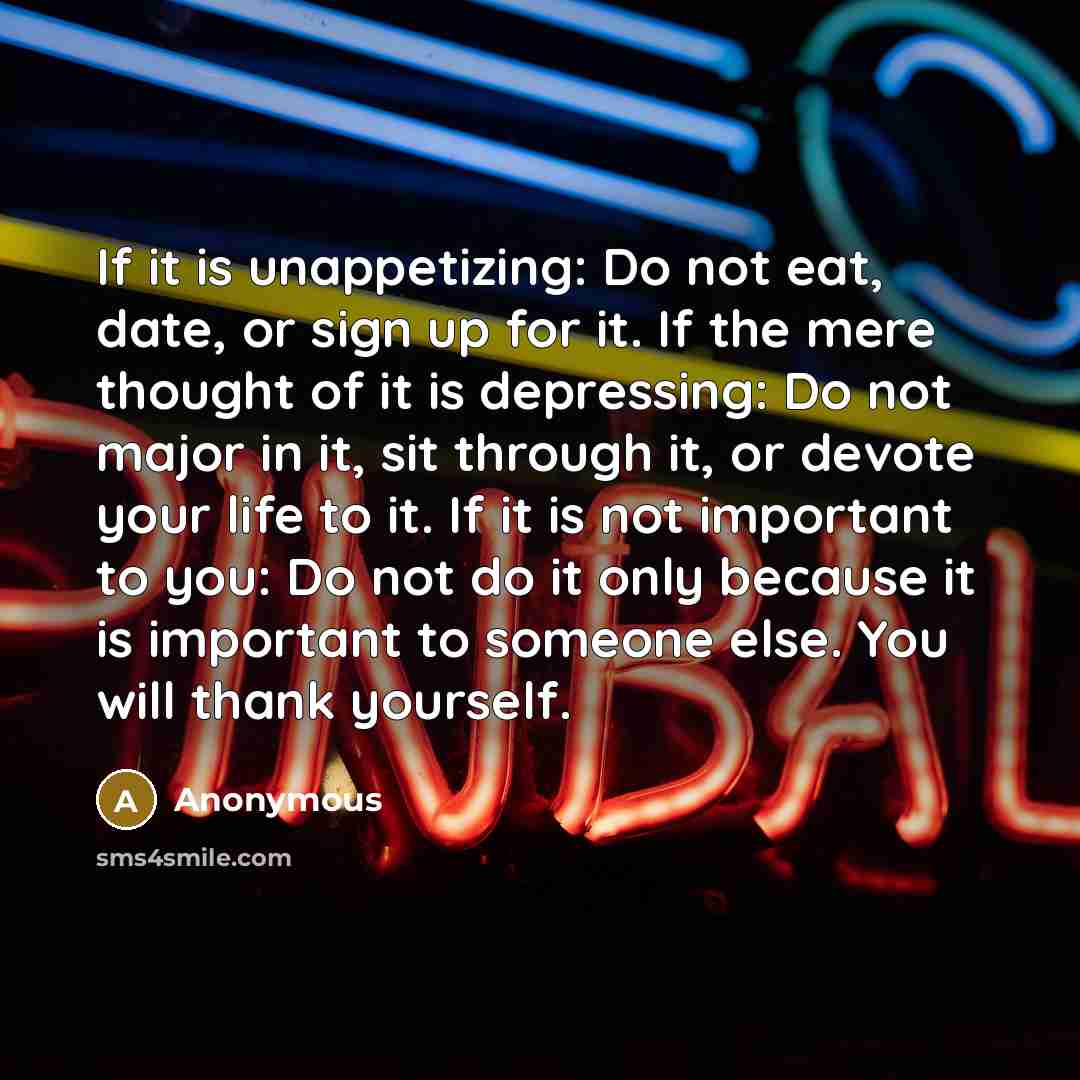 “If it is unappetizing: Do not eat, date, or sign up for it. If the mere thought of it is depressing: Do not major in it, sit through it, or devote your life to it. If it is not important to you: Do not do it only because it is important to someone else. You will thank yourself.” quote by Anonymous