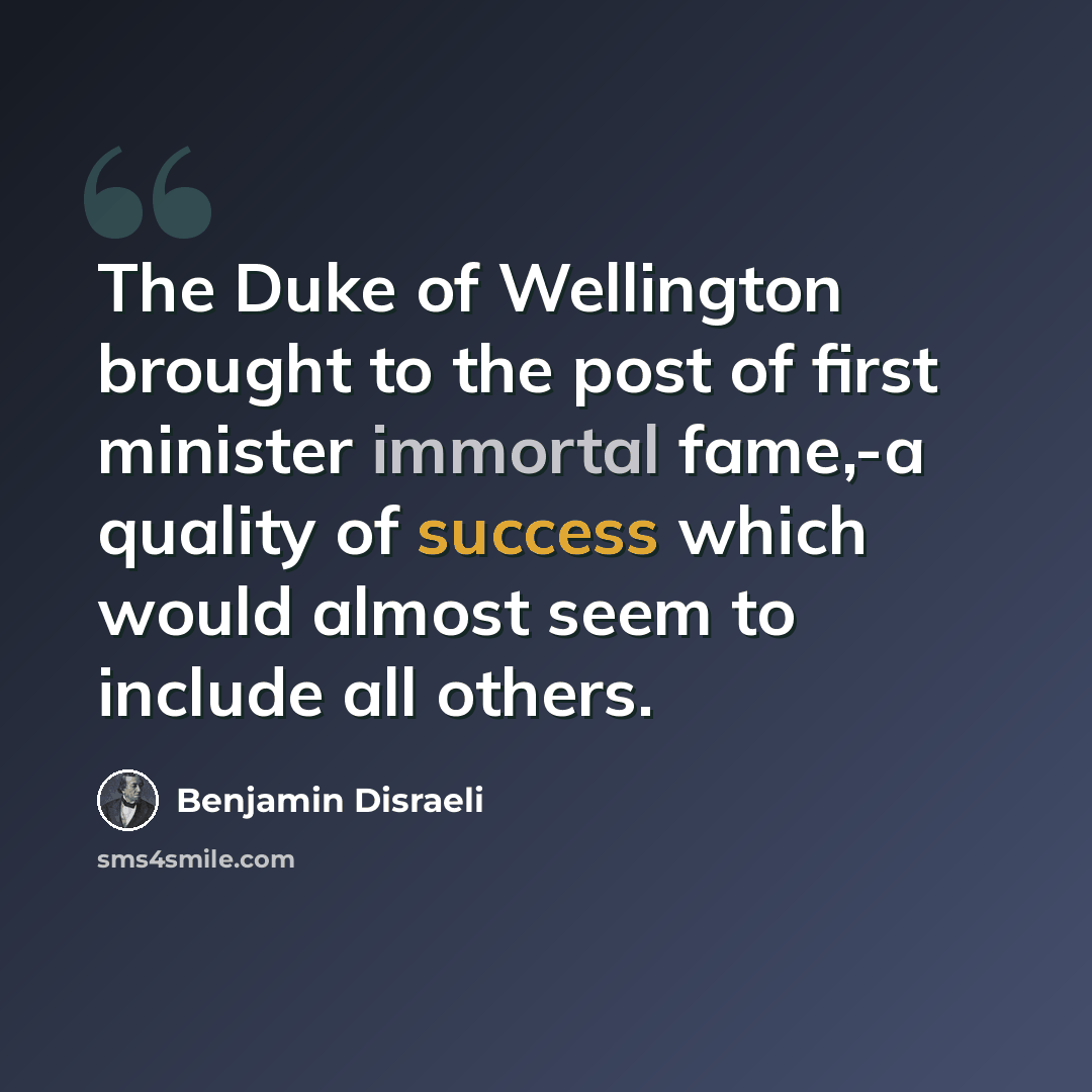 “The Duke of Wellington brought to the post of first minister immortal fame,-a quality of success which would almost seem to include all others.” quote by Benjamin Disraeli