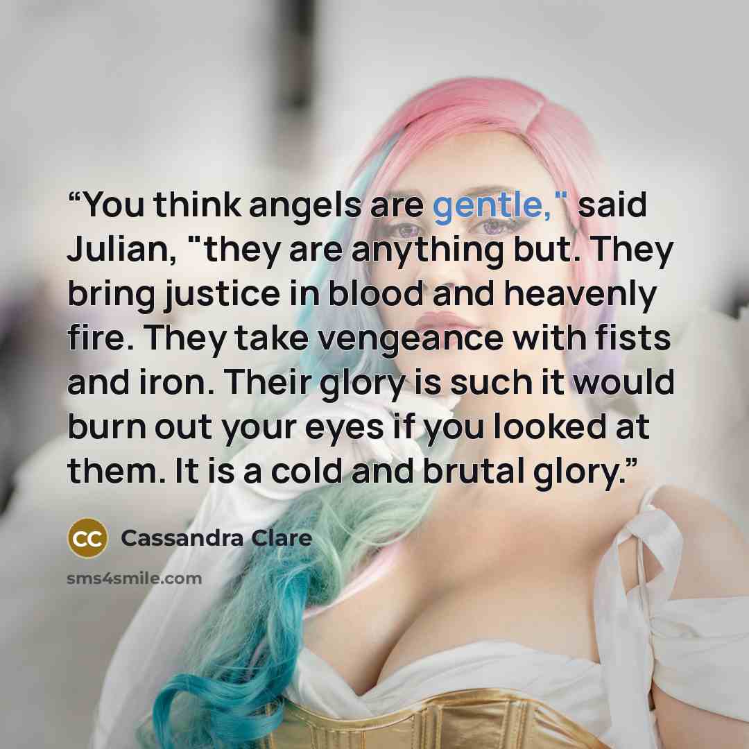 “You think angels are gentle," said Julian, "they are anything but. They bring justice in blood and heavenly fire. They take vengeance with fists and iron. Their glory is such it would burn out your eyes if you looked at them. It is a cold and brutal glory.” quote by Cassandra Clare