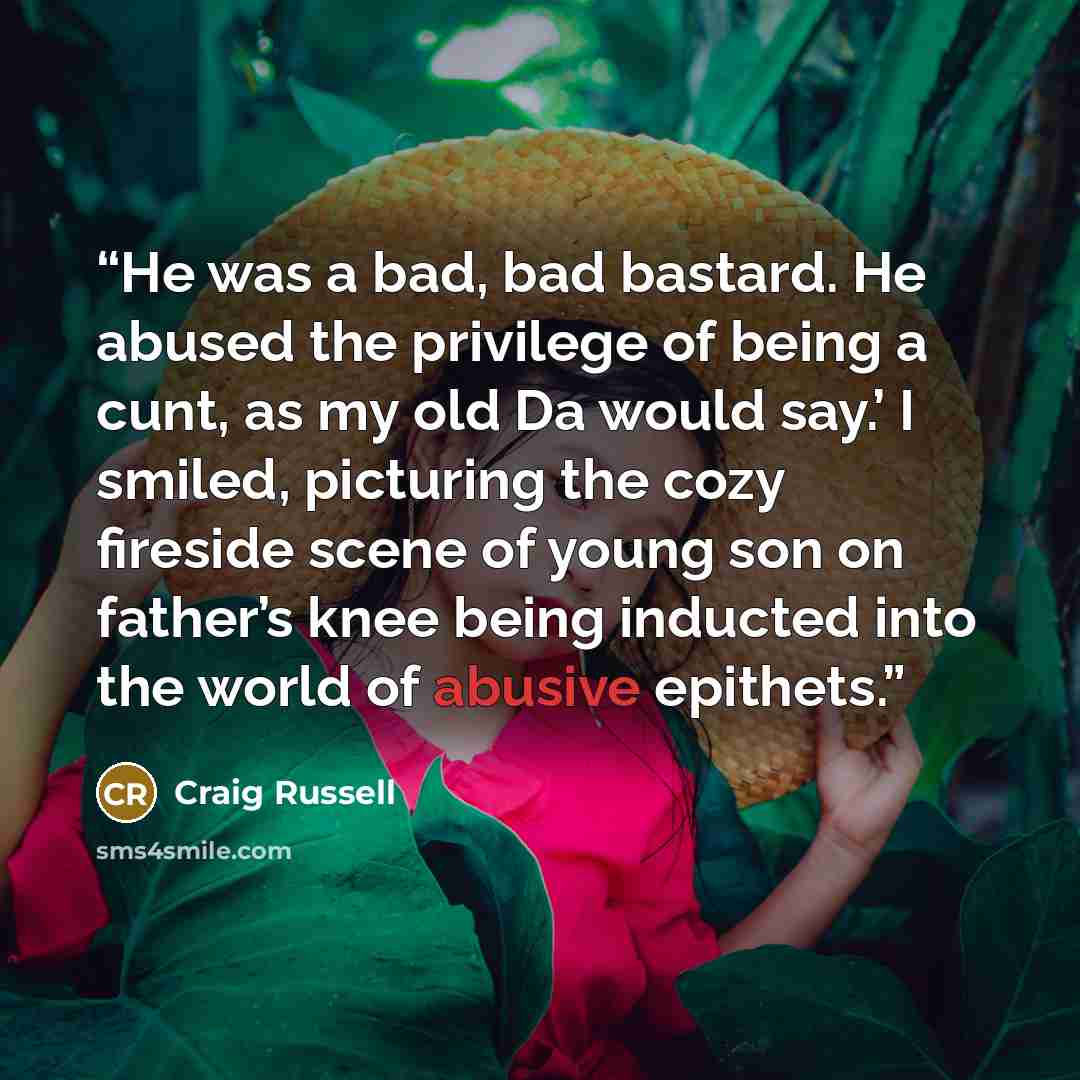 “He was a bad, bad bastard. He abused the privilege of being a cunt, as my old Da would say.’ I smiled, picturing the cozy fireside scene of young son on father’s knee being inducted into the world of abusive epithets.” quote by Craig Russell