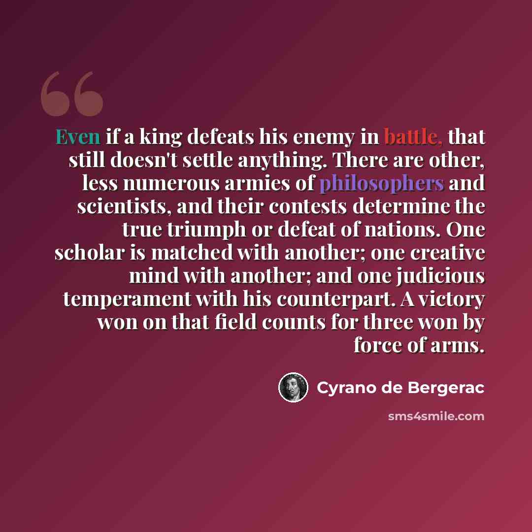 “Even if a king defeats his enemy in battle, that still doesn't settle anything. There are other, less numerous armies of philosophers and scientists, and their contests determine the true triumph or defeat of nations. One scholar is matched with another; one creative mind with another; and one…” quote by Cyrano de Bergerac