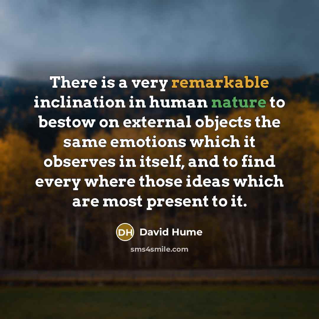 “There is a very remarkable inclination in human nature to bestow on external objects the same emotions which it observes in itself, and to find every where those ideas which are most present to it.” quote by David Hume