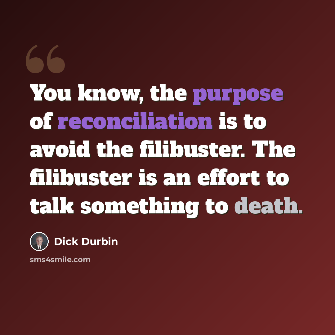 “You know, the purpose of reconciliation is to avoid the filibuster. The filibuster is an effort to talk something to death.” quote by Dick Durbin