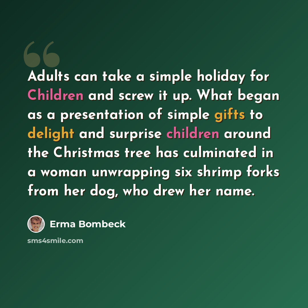 “Adults can take a simple holiday for Children and screw it up. What began as a presentation of simple gifts to delight and surprise children around the Christmas tree has culminated in a woman unwrapping six shrimp forks from her dog, who drew her name.” quote by Erma Bombeck