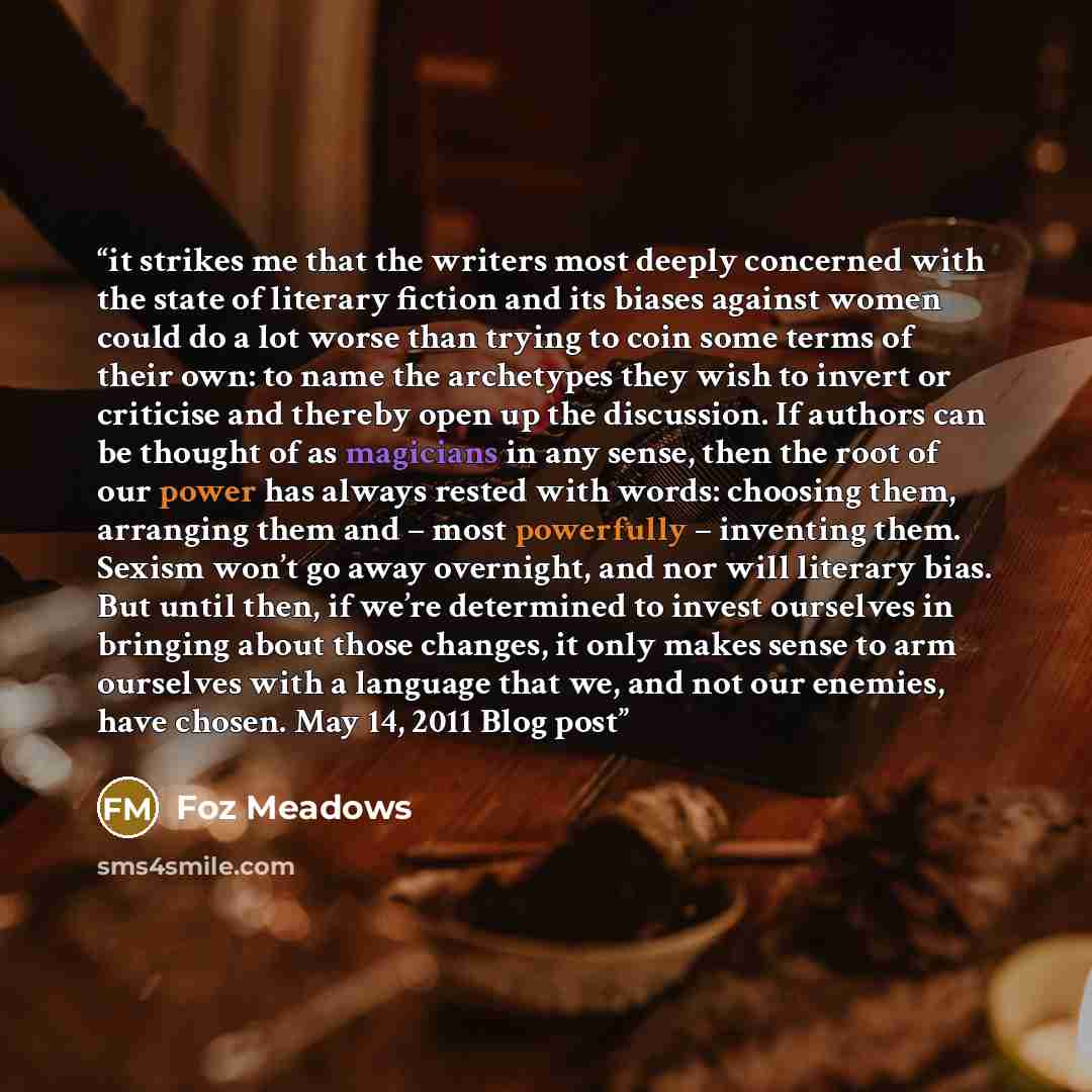 “it strikes me that the writers most deeply concerned with the state of literary fiction and its biases against women could do a lot worse than trying to coin some terms of their own: to name the archetypes they wish to invert or criticise and thereby open up the discussion. If authors can be…” quote by Foz Meadows
