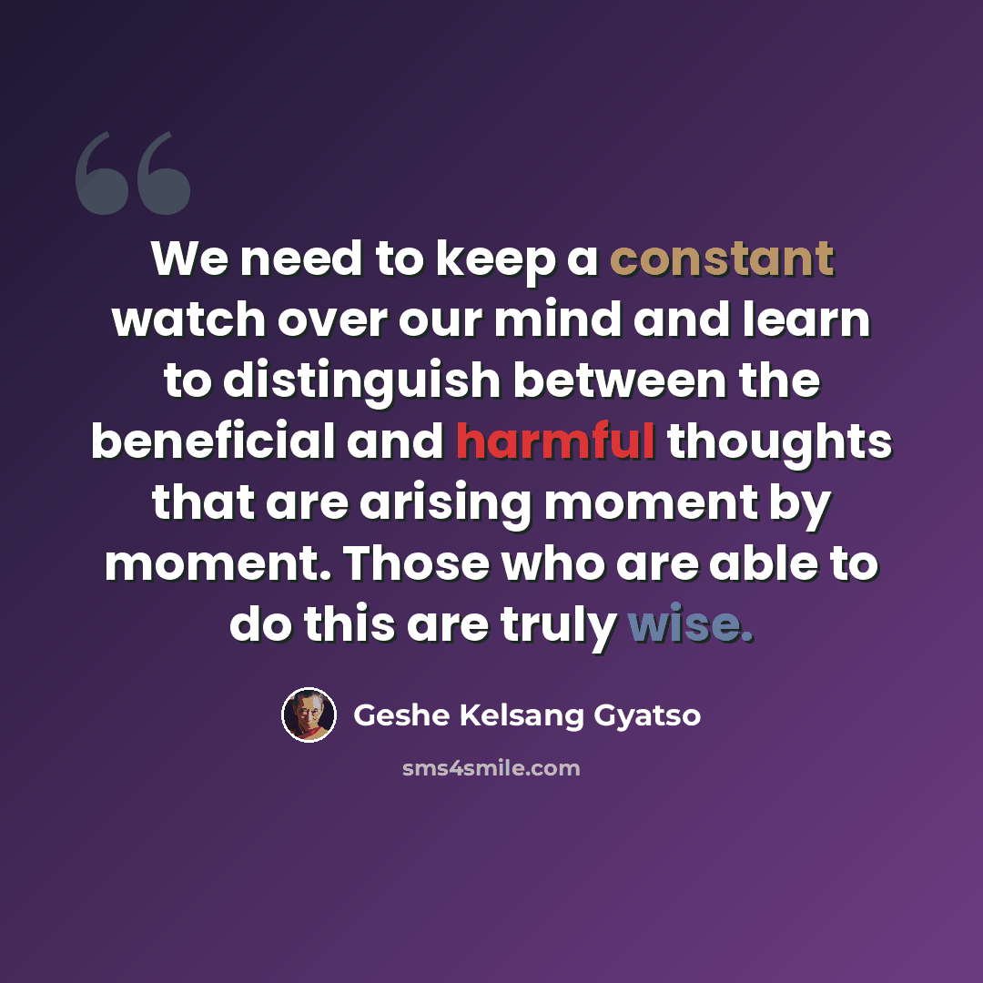 “We need to keep a constant watch over our mind and learn to distinguish between the beneficial and harmful thoughts that are arising moment by moment. Those who are able to do this are truly wise.” quote by Geshe Kelsang Gyatso