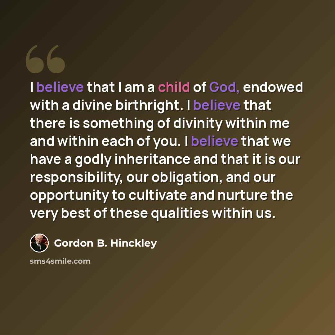 “I believe that I am a child of God, endowed with a divine birthright. I believe that there is something of divinity within me and within each of you. I believe that we have a godly inheritance and that it is our responsibility, our obligation, and our opportunity to cultivate and nurture the very…” quote by Gordon B. Hinckley