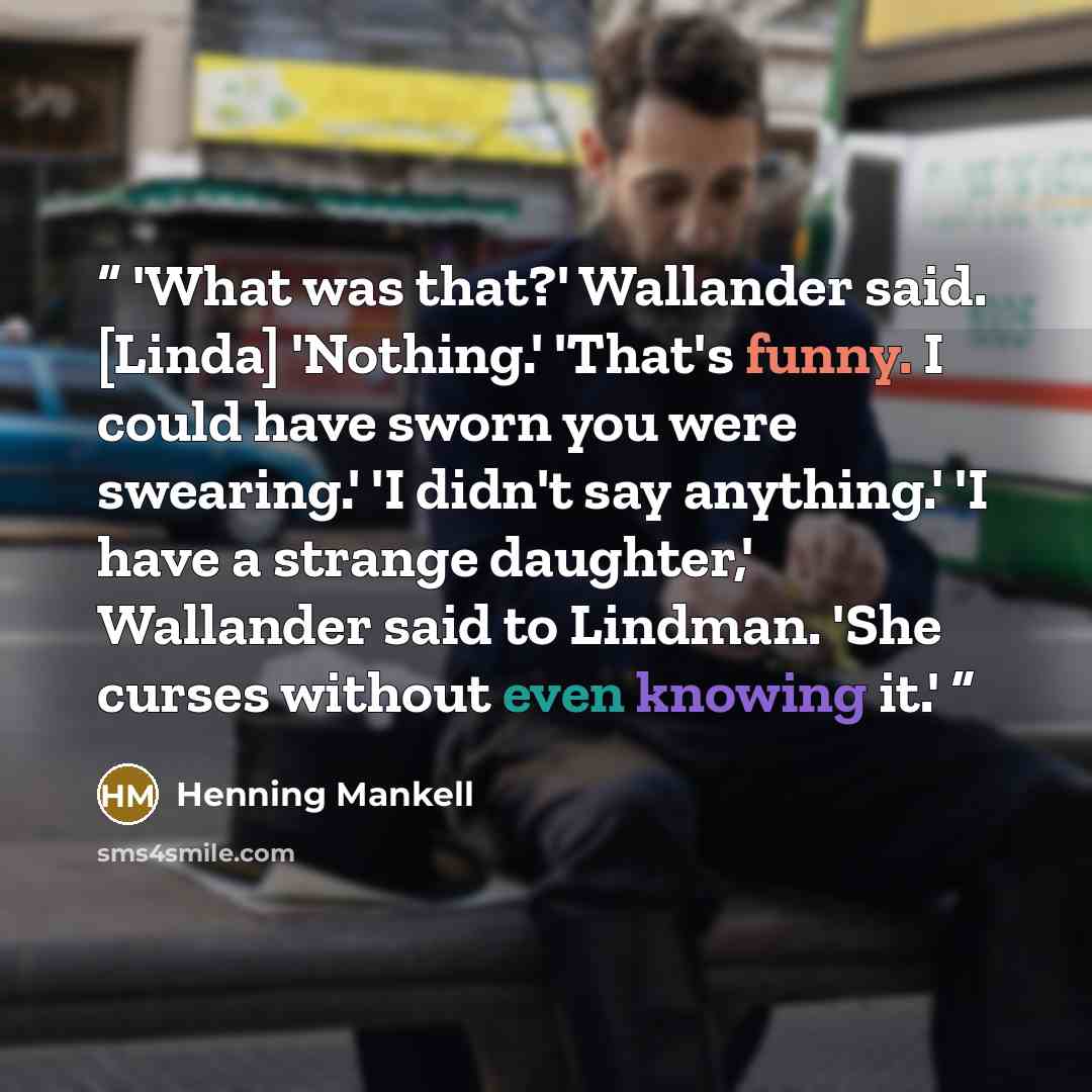 “'What was that?' Wallander said. [Linda] 'Nothing.' 'That's funny. I could have sworn you were swearing.' 'I didn't say anything.' 'I have a strange daughter,' Wallander said to Lindman. 'She curses without even knowing it.'” quote by Henning Mankell