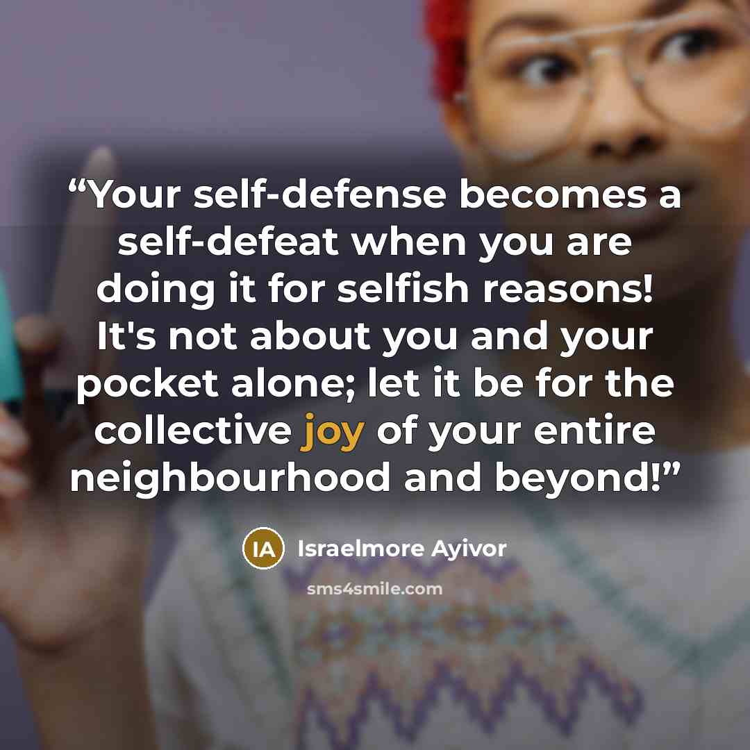 “Your self-defense becomes a self-defeat when you are doing it for selfish reasons! It's not about you and your pocket alone; let it be for the collective joy of your entire neighbourhood and beyond!” quote by Israelmore Ayivor