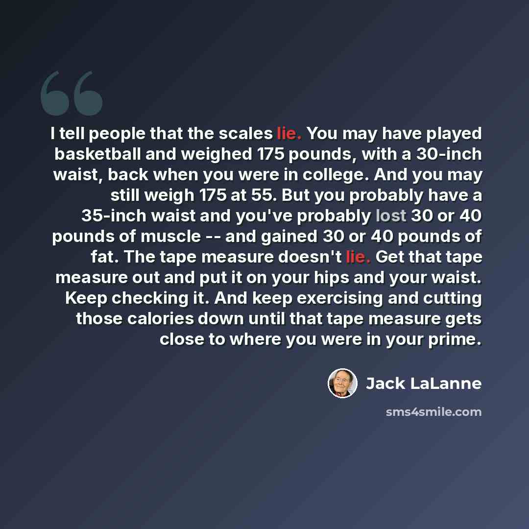 “I tell people that the scales lie. You may have played basketball and weighed 175 pounds, with a 30-inch waist, back when you were in college. And you may still weigh 175 at 55. But you probably have a 35-inch waist and you've probably lost 30 or 40 pounds of muscle -- and gained 30 or 40 pounds…” quote by Jack LaLanne
