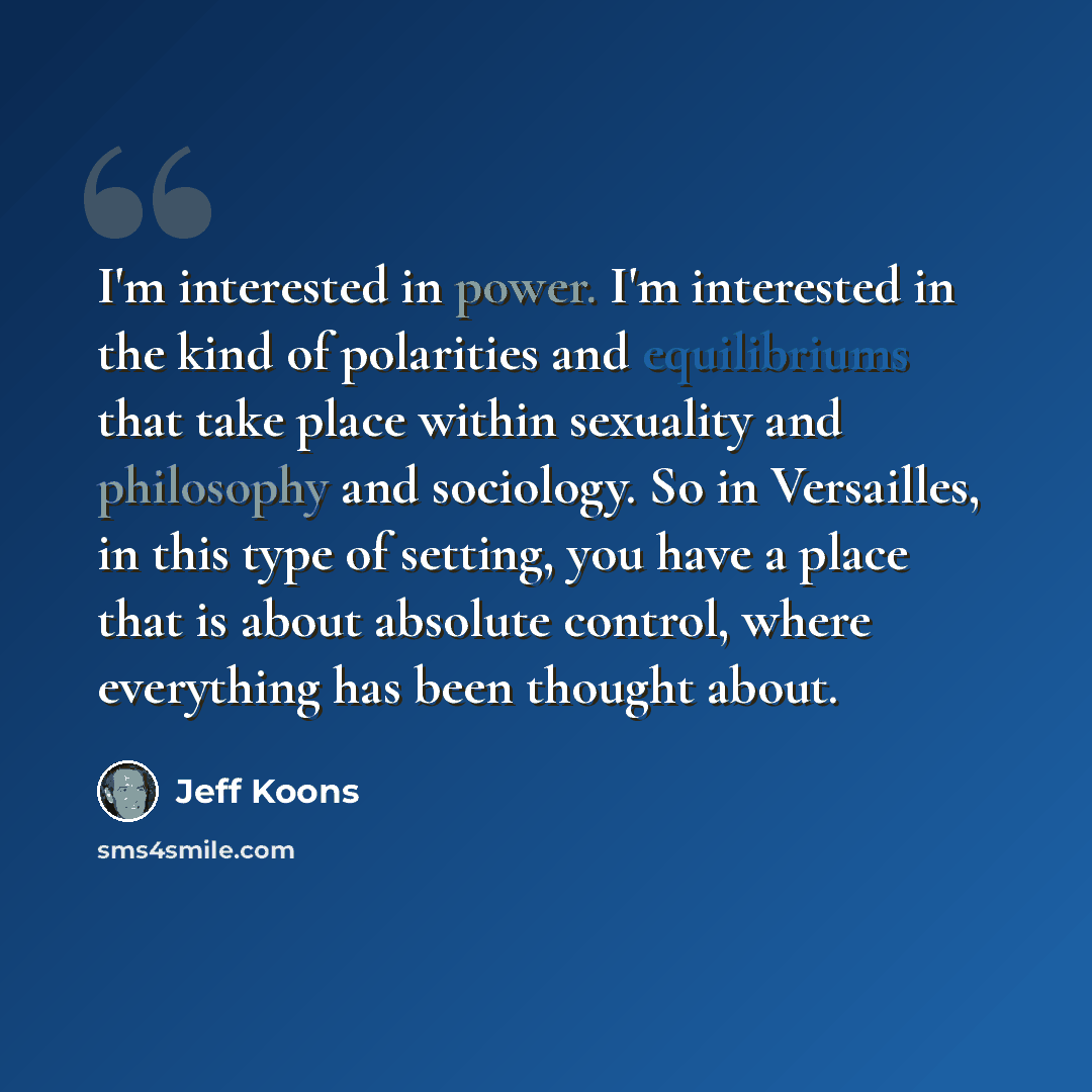 “I'm interested in power. I'm interested in the kind of polarities and equilibriums that take place within sexuality and philosophy and sociology. So in Versailles, in this type of setting, you have a place that is about absolute control, where everything has been thought about.” quote by Jeff Koons
