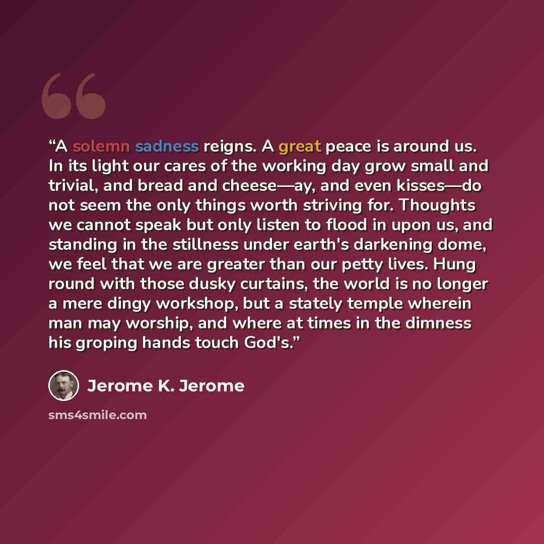 “A solemn sadness reigns. A great peace is around us. In its light our cares of the working day grow small and trivial, and bread and cheese—ay, and even kisses—do not seem the only things worth striving for. Thoughts we cannot speak but only listen to flood in upon us, and standing in the…” quote by Jerome K. Jerome