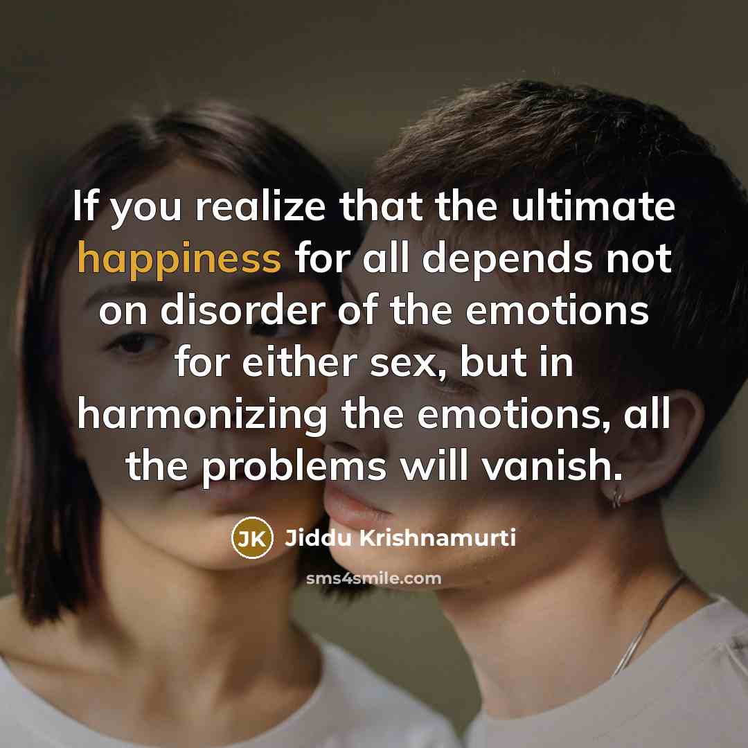 “If you realize that the ultimate happiness for all depends not on disorder of the emotions for either sex, but in harmonizing the emotions, all the problems will vanish.” quote by Jiddu Krishnamurti