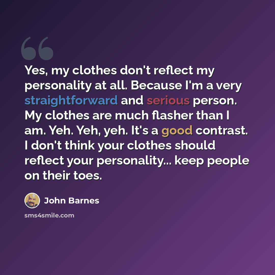 “Yes, my clothes don't reflect my personality at all. Because I'm a very straightforward and serious person. My clothes are much flasher than I am. Yeh. Yeh, yeh. It's a good contrast. I don't think your clothes should reflect your personality... keep people on their toes.” quote by John Barnes