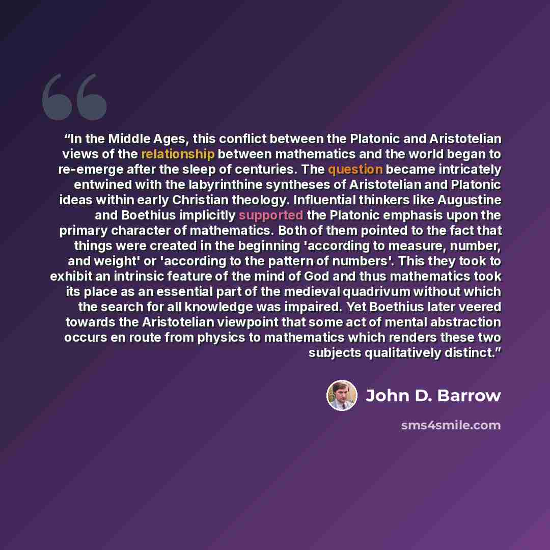“In the Middle Ages, this conflict between the Platonic and Aristotelian views of the relationship between mathematics and the world began to re-emerge after the sleep of centuries. The question became intricately entwined with the labyrinthine syntheses of Aristotelian and Platonic ideas within…” quote by John D. Barrow