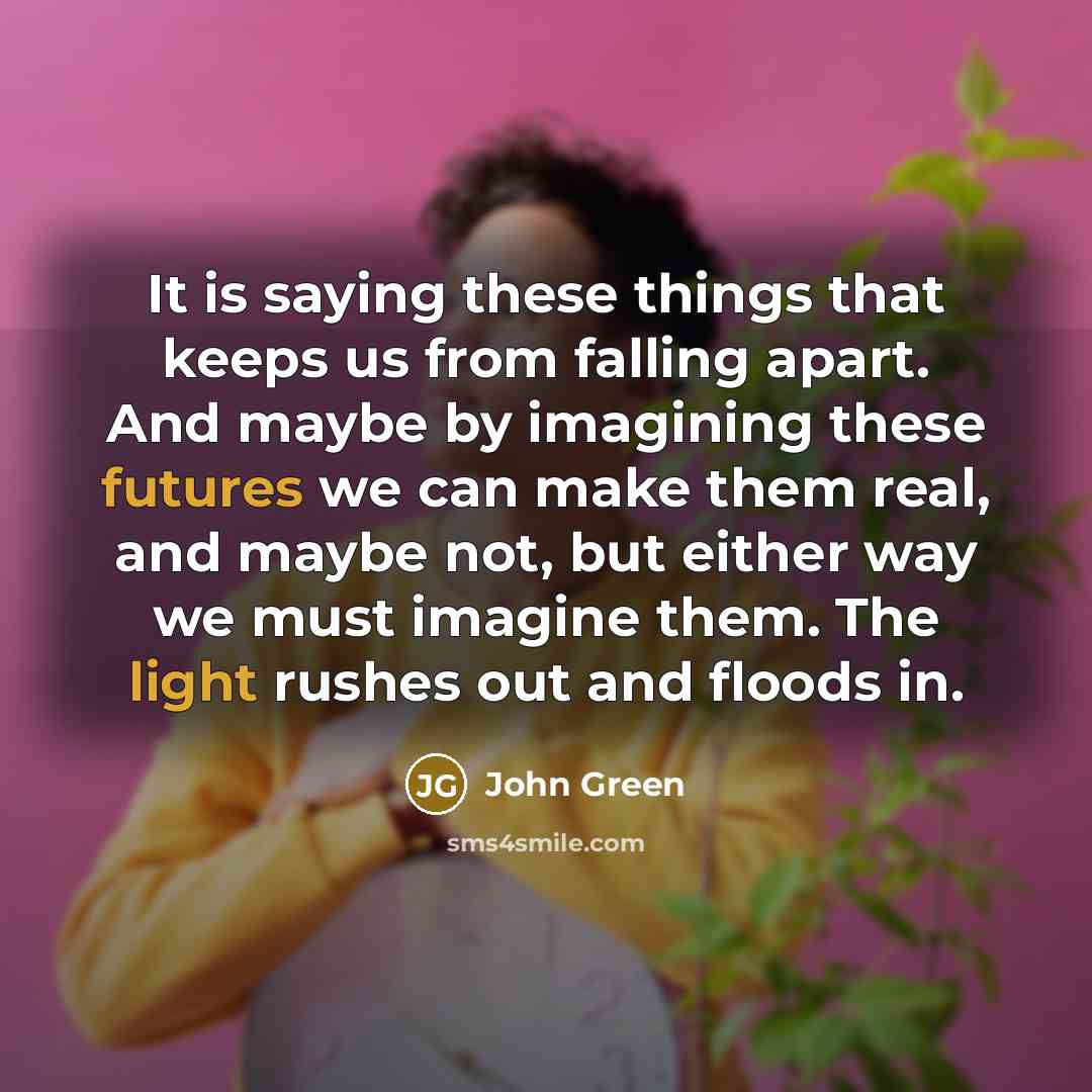 “It is saying these things that keeps us from falling apart. And maybe by imagining these futures we can make them real, and maybe not, but either way we must imagine them. The light rushes out and floods in.” quote by John Green