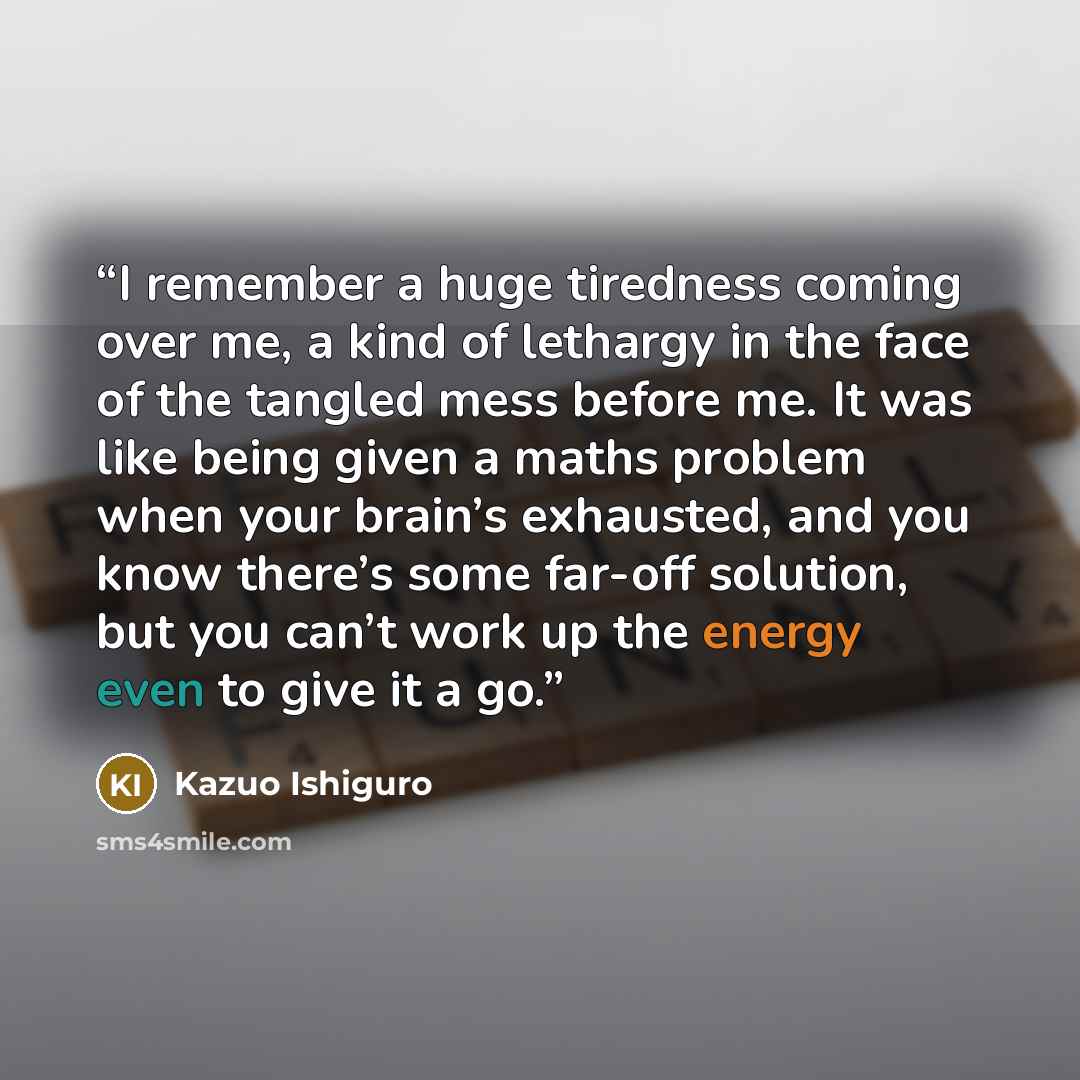 “I remember a huge tiredness coming over me, a kind of lethargy in the face of the tangled mess before me. It was like being given a maths problem when your brain’s exhausted, and you know there’s some far-off solution, but you can’t work up the energy even to give it a go.” quote by Kazuo Ishiguro