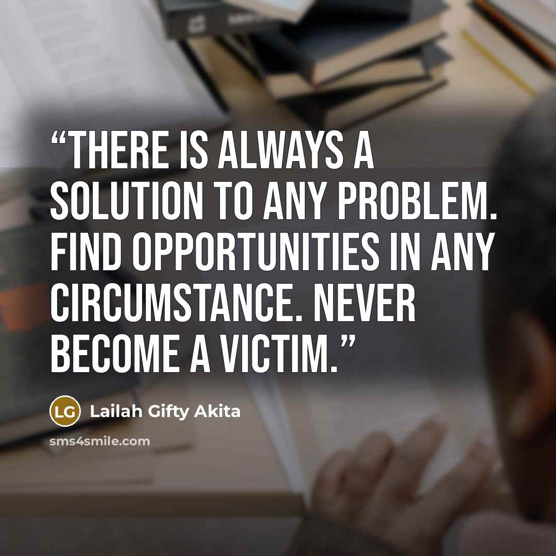 “There is always a solution to any problem. Find opportunities in any circumstance. Never become a victim.” quote by Lailah Gifty Akita