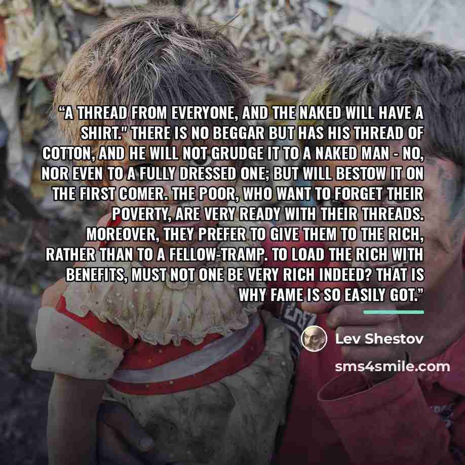 “A thread from everyone, and the naked will have a shirt." There is no beggar but has his thread of cotton, and he will not grudge it to a naked man - no, nor even to a fully dressed one; but will bestow it on the first comer. The poor, who want to forget their poverty, are very ready with their…” quote by Lev Shestov