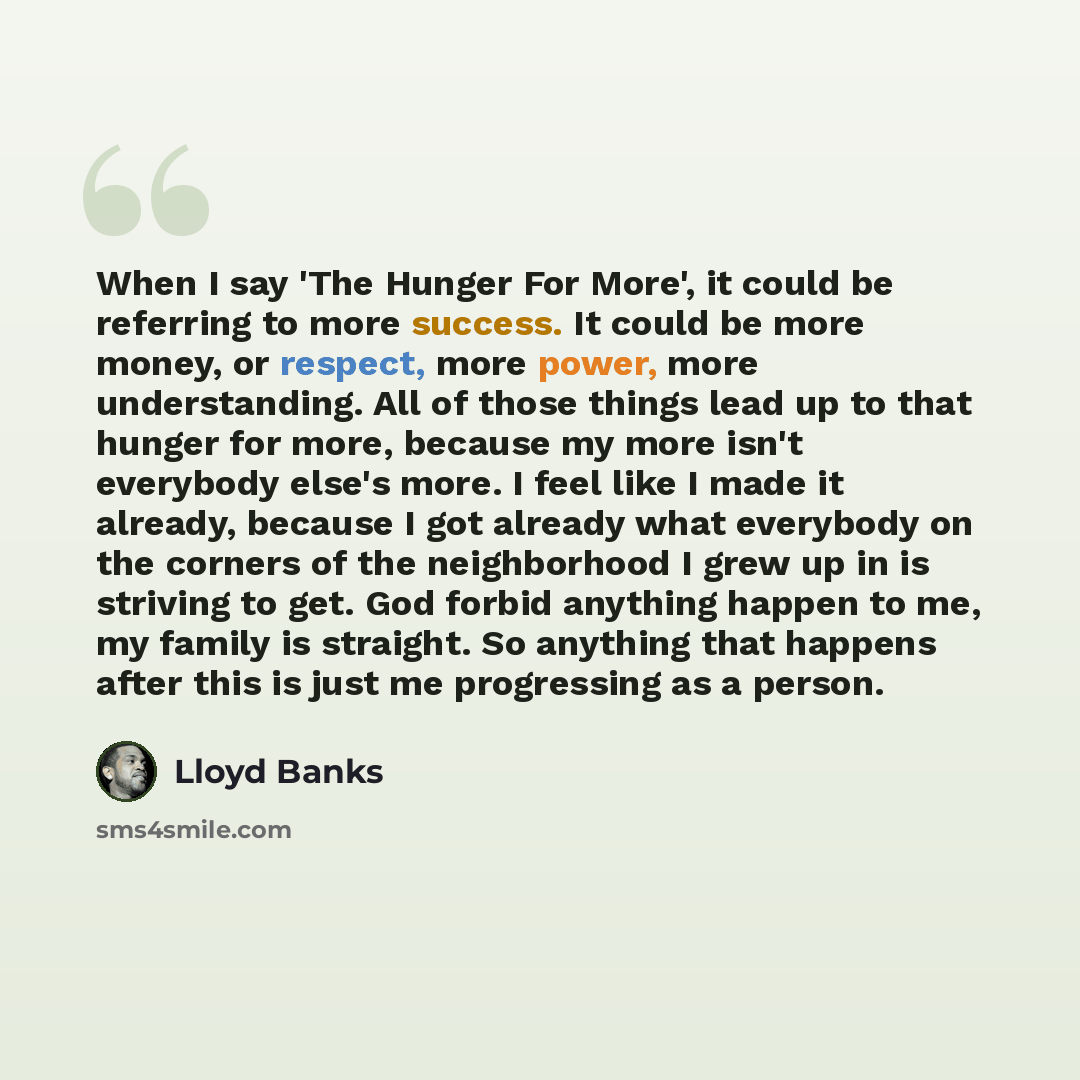 “When I say 'The Hunger For More', it could be referring to more success. It could be more money, or respect, more power, more understanding. All of those things lead up to that hunger for more, because my more isn't everybody else's more. I feel like I made it already, because I got already what…” quote by Lloyd Banks
