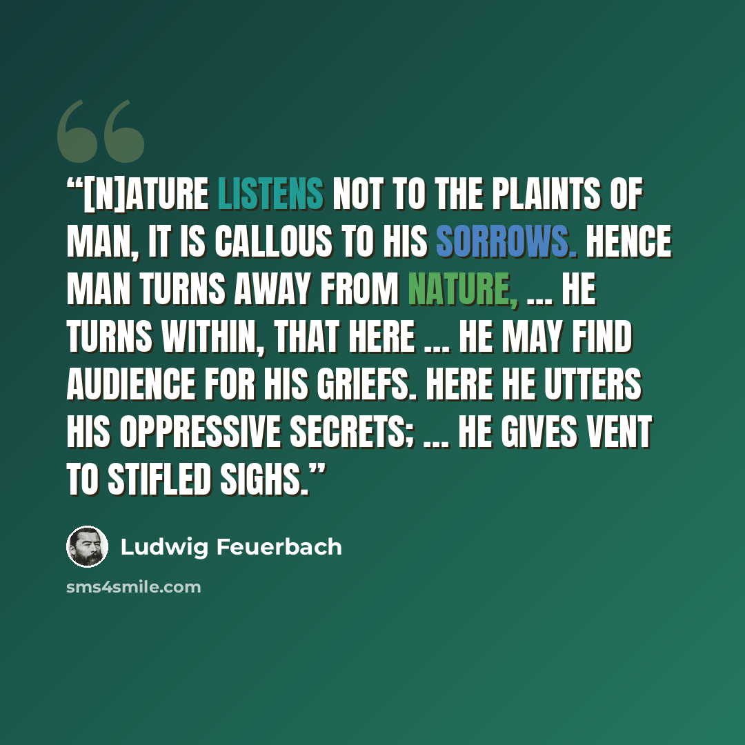 “[N]ature listens not to the plaints of man, it is callous to his sorrows. Hence man turns away from Nature, … He turns within, that here … he may find audience for his griefs. Here he utters his oppressive secrets; … he gives vent to stifled sighs.” quote by Ludwig Feuerbach