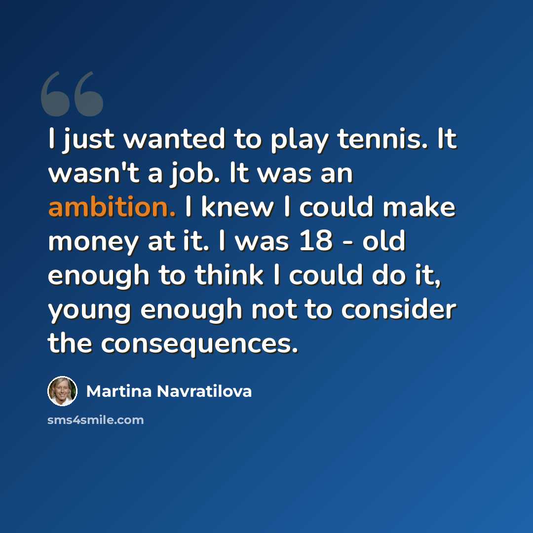 “I just wanted to play tennis. It wasn't a job. It was an ambition. I knew I could make money at it. I was 18 - old enough to think I could do it, young enough not to consider the consequences.” quote by Martina Navratilova