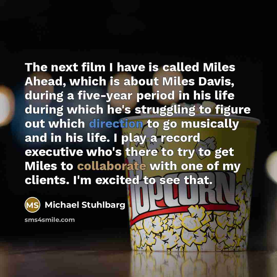 “The next film I have is called Miles Ahead, which is about Miles Davis, during a five-year period in his life during which he's struggling to figure out which direction to go musically and in his life. I play a record executive who's there to try to get Miles to collaborate with one of my clients…” quote by Michael Stuhlbarg