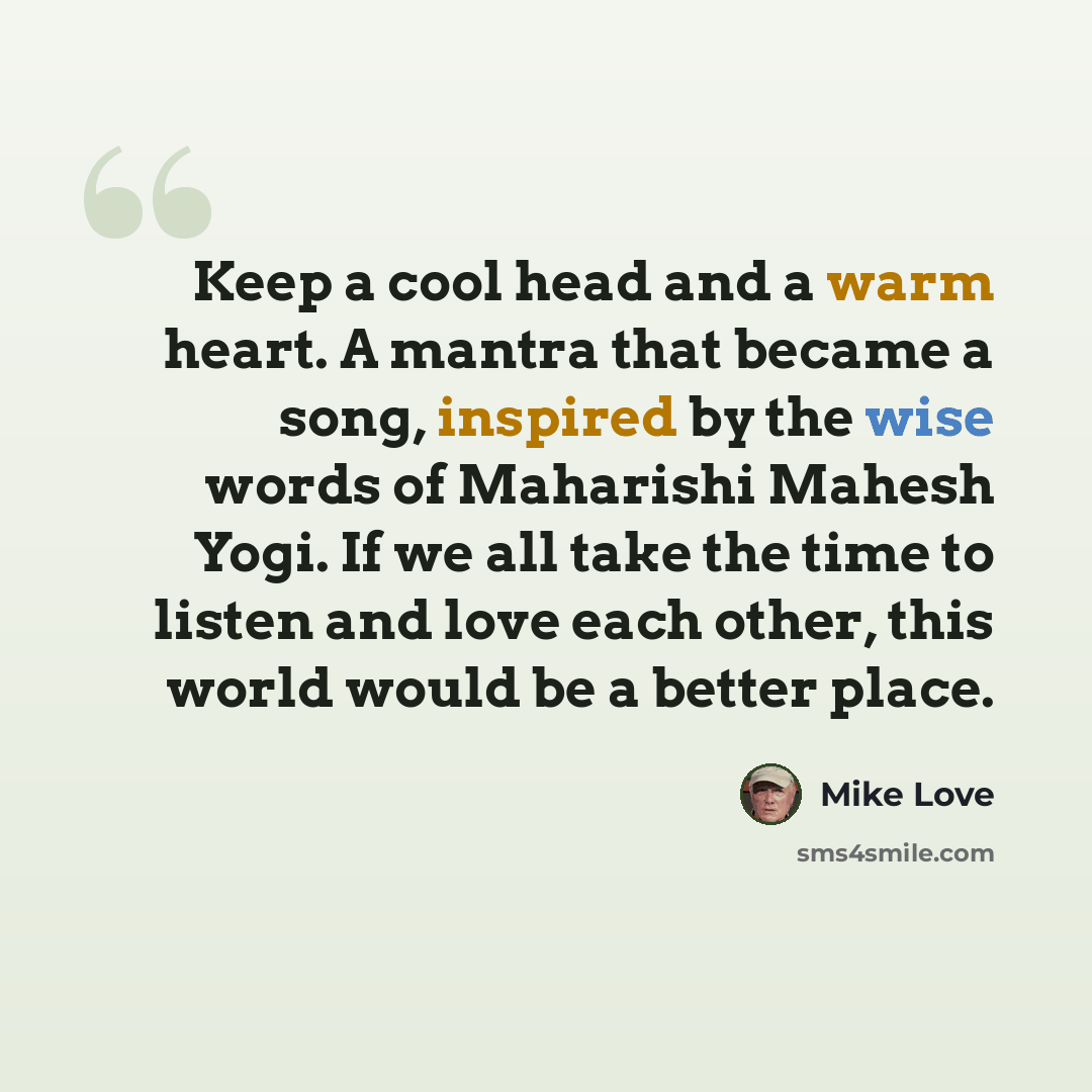 “Keep a cool head and a warm heart. A mantra that became a song, inspired by the wise words of Maharishi Mahesh Yogi. If we all take the time to listen and love each other, this world would be a better place.” quote by Mike Love