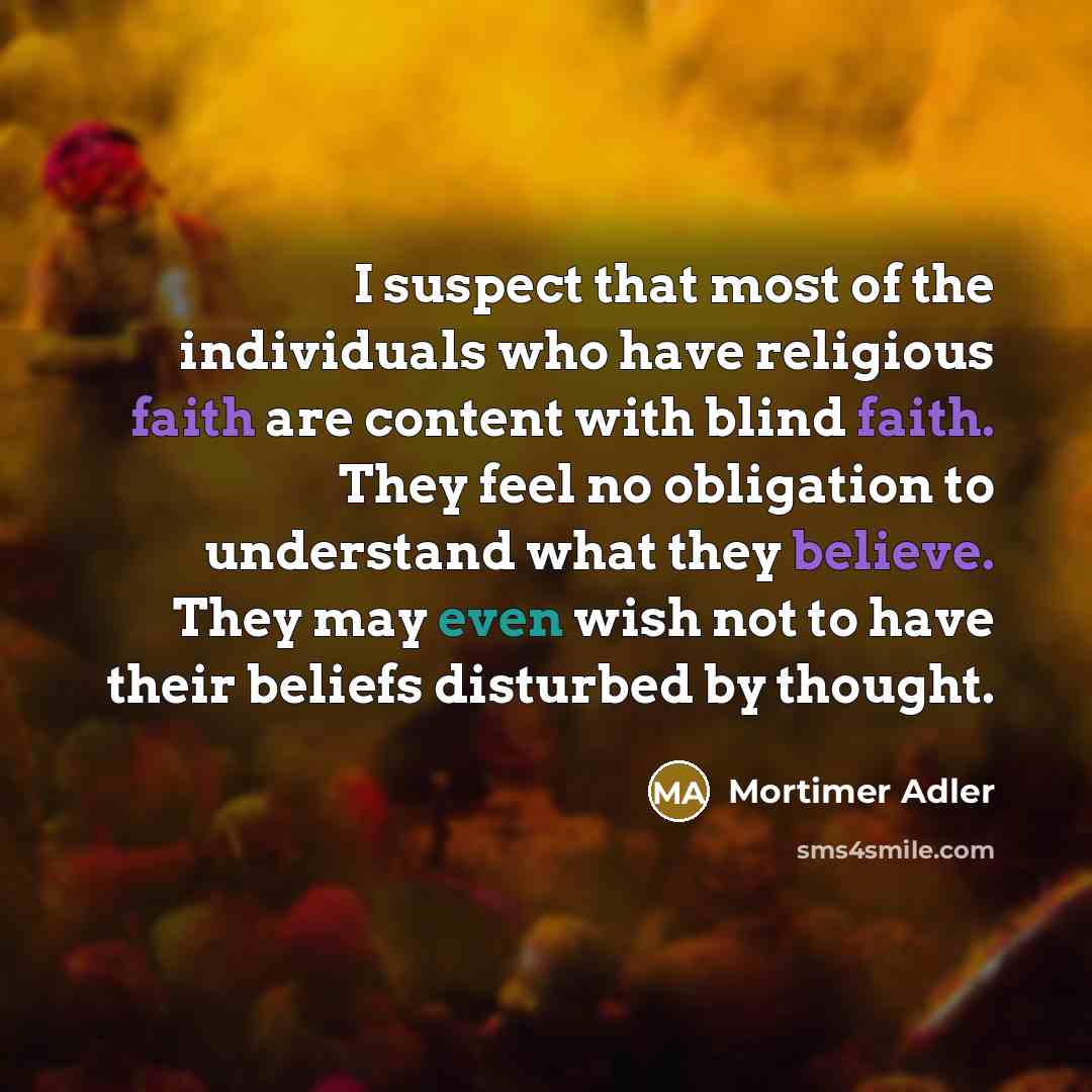 “I suspect that most of the individuals who have religious faith are content with blind faith. They feel no obligation to understand what they believe. They may even wish not to have their beliefs disturbed by thought.” quote by Mortimer Adler